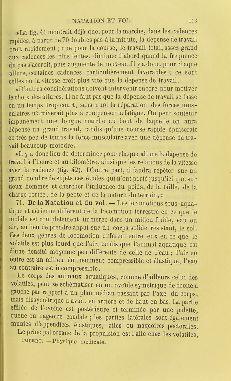 »La fig. 41 montrait déjà que, pour la marche, dans les cadences rapides, à partir de 70 doubles pas à la minute, la dépense de travail croît rapidement ; que pour la course, le travail total, assez grand aux cadences les plus lentes, diminue d'abord quand la fréquence du pas s'accroît, puis augmente de nouveau.Il y a donc, pour chaque allure, certaines cadences particulièrement favorahles ; ce sont celles où la vitesse croît plus vite que la dépense de travail. «D'autres considérations doivent intervenir encore pour motiver le choix, des allures. Il ne faut pas que la dépense de travail se fasse en un temps trop court, sans quoi la réparation des forces mus- culaires n'arriverait plus à compenser la fatigue. On peut soutenir impunément une longue marche au bout de laquelle on aura dépensé un grand travail, tandis qu'une course rapide épuiserait en très peu de temps la force musculaire avec une dépense de tra- vail beaucoup moindre. »Il y a donc lieu de déterminer pour chaque allure la dépense de travail à l'heure et au kilomètre, ainsi que les relations de la vitesse avec la cadence (fig. 42). D'autre part, il faudra répéter sur un grand nombre de sujets ces études qui n'ont porté jusqu'ici que sur deux hommes et chercher l'influence du poids, de la taille, de la charge portée, de la pente et de la nature du terrain.» 71. De la Natation et du vol. — Les locomotions sous-aqua- tique et aérienne différent de la locomotion terrestre en ce que le mobile est complètement immergé dans un milieu fluide, eau ou air, au lieu de prendre appui sur un corps solide résistant, le sol. Ces deux genres de locomotion diffèrent entre eux en ce que le volatile est plus lourd que l'air, tandis que l'animal aquatique est d'une densité moyenne peu différente de celle de l'eau ; l'air en outre est un milieu éminemment compressible et élastique, l'eau au contraire est incompressible. Le corps des animaux aquatiques, comme d'ailleurs celui des volatiles, peut se schématiser en un ovoïde symétrique de droite à gauche par rapport à un plan médian passant par l'axe du corps, mais dissymétrique d'avant en arrière et de haut en bas. La partie effilée de l'ovoïde est postérieure et terminée par une palette, queue ou nageoire caudale ; les parties latérales sont également munies d'appendices élastiques, ailes ou nageoires pectorales. Le principal organe de la propulsion est l'aile chez les volatiles, Imbert. — Physique médicale.