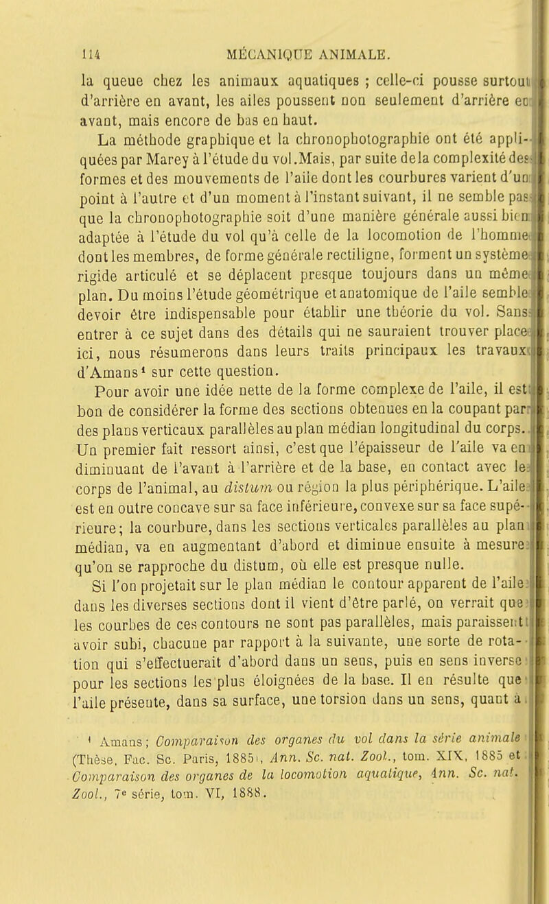 la queue chez les animaux aquatiques ; celle-ci pousse surtouii' d'arrière en avant, les ailes poussent non seulement d'arrière ec ' avant, mais encore de bas en haut. La méthode graphique et la chronopholographie ont été appli- i quées par Marey à l'étude du vol .Mais, par suite delà complexité des* formes et des mouvements de l'aile dont les courbures varient d'un ^ point à l'autre et d'un moment à l'instant suivant, il ne semble pas ( que la chronopholographie soit d'une manière générale aussi bi( n , adaptée à l'étude du vol qu'à celle de la locomotion de l'homme j dont les membres, de forme générale rectiligne, forment un systèmel rigide articulé et se déplacent presque toujours dans un mémel plan. Du moins l'étude géométrique etauatomique de l'aile semble j devoir être indispensable pour établir une théorie du vol. Sans ! entrer à ce sujet dans des détails qui ne sauraient trouver place , ici, nous résumerons dans leurs traits principaux les travaux i d'Amans» sur cette question. Pour avoir une idée nette de la forme complexe de l'aile, il est;| bon de considérer la forme des sections obtenues en la coupant par: des plans verticaux parallèles au plan médian longitudinal du corps.. Un premier fait ressort ainsi, c'est que l'épaisseur de l'aile vaem diminuant de l'avant à l'arrière et de la base, en contact avec le: corps de l'animal, au dislum on région la plus périphérique. L'aile est en outre concave sur sa face inférieure, convexe sur sa face supé- i rieure; la courbure, dans les sections verticales parallèles au plan médian, va en augmentant d'abord et diminue ensuite à mesure, qu'on se rapproche du distum, où elle est presque nulle. Si l'on projetait sur le plan médian le contour apparent de l'aileî dans les diverses sections dont il vient d'être parlé, on verrait que? les courbes de ces contours ne sont pas parallèles, mais paraissent avoir subi, chacune par rapport à la suivante, une sorte de rota-- tion qui s'effectuerait d'abord dans un sens, puis en sens inverse! pour les sections les plus éloignées de la base. Il en résulte que' l'aile présente, dans sa surface, une torsion dans un sens, quant ài ■ ' Amaas ; Comparaisun des organes du vol dans la série animale i (Thèse, Fac. Se. Paris, 1885i, Ann. Se. nat. Zool, tom. XIK, 1885 et; Comparaison des organes de la locomotion aquatique, inn. Se. nat. Zool, 7e série, lom. VI, 1888.