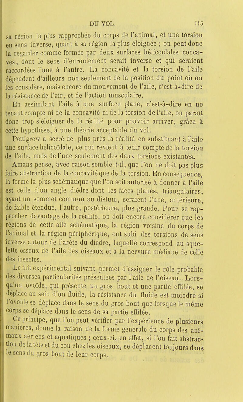 sa région la plus rapprochée da corps de l'animal, et une torsion en sens inverse, quant à sa région la plus éloignée ; on peut donc la regarder comme formée par deux surfaces hélicoïdales conca- ves, dont le sens d'enroulement serait inverse et qui seraient raccordées l'une à l'autre. La concavité et la torsion de l'aile dépendent d'ailleurs non seulement de la position du point où on les considère, mais encore du mouvement de l'aile, c'est-à-dire de la résistance de l'air, et de l'action musculaire. En assimilant l'aile à une surface plane, c'est-à-dire en ne tenant compte ni de la concavité ni de la torsion de l'aile, on paraît donc trop s'éloigner de la réalité pour pouvoir arriver, grâce à cette hypothèse, à une théorie acceptable du vol. Pettigrew a serré de plus près la réalité en substituant à l'aile une surface hélicoïdale, ce qui revient à tenir compte de la torsion de l'aile, mais de l'une seulement des deux torsions existantes. Amans pense, avec raison serable-t-il, que l'on ne doit pas plus faire abstraction de la concavité que de la torsion. En conséquence, la forme la plus schématique que l'on soit autorisé à donner à l'aile est celle d'un angle dièdre dont les faces planes, triangulaires, ayant un sommet commun au distum, seraient l'une, antérieure, de faible étendue, l'autre, postérieure, plus grande. Pour se rap- procher davantage de la réalité, on doit encore considérer que les régions de cette aile schématique, la région voisine du corps de l'animal et la région périphérique, ont subi des torsions de sens inverse autour de l'arête du dièdre, laquelle correspond au sque- lette osseux de l'aile des oiseaux et à la nervure médiane de celle des insectes. Le fait expérimental suivant permet d'assigner le rôle probable diverses particularités présentées par l'aile de l'oiseau. Lors- qu'un ovoïde, qui présente un gros bout et une partie effilée, se déplace au sein d'un fluide, la résistance du fluide est moindre si l'ovoïde se déplace dans le sens du gros bout que lorsque le même ''orps se déplace dans le sens de sa partie effilée. Ce principe, que l'on peut vérifier par l'expérience de plusieurs manières, donne la raison de la forme générale du corps des ani- maux aériens et aquatiques ; ceux-ci, en effet, si l'on fait abstrac-. lion de la tête et du cou chez les oiseaux, se déplacent toujours dans !e sens du gros bout de leur corps.
