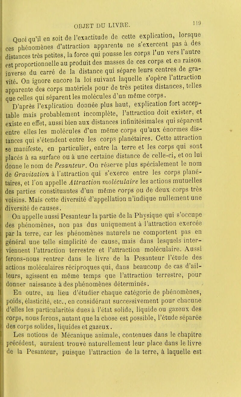 OBJET DU LIVRE. ^'9 Quoi qu'il en soit de l'exactitude de cette explication, lorsque ces phénomènes d'attraction apparente ne s'exercent pas a des distances très petites, la force qui pousse les corps l'un vers 1 autre PSt proportionnelle au produit des masses de ces corps et en raison inverse du carré de la distance qui sépare leurs centres de gra- vité On i'^nore encore la loi suivant laquelle s'opère l'attraction apparente des corps matériels pour de très petites distances, telles que celles qui séparent les molécules d'un même corps. D'après l'explication donnée plus haut, explication fort accep- table mais probablement incomplète, l'attraction doit exister, et existe en effet, aussi bien aux distances infinitésimales qui sépanmt entre elles les molécules d'un même corps qu'aux énormes dis- tances qui s'étendent entre les corps planétaires. Cette attraction se manifeste, en particulier, entre la terre et les corps qui sont placés à sa surface ou à une certaine distance de celle-ci, et on lui donne le nom de Pesanteur. On réserve plus spécialement le nom de Gravitation à l'attraction qui s'exerce entre les corps plané- taires, et l'on appelle Attraction moléculaire les actions mutuelles des parties constituantes d'un même corps ou de deux corps très voisins. Mais cette diversité d'appellation n'indique nullement une diversité de causes. On appelle aussi Pesanteur la partie de la Physique qui s'occupe des phénomènes, non pas dus uniquement à l'attraction exercée par la terre, car les phénomènes naturels ne comportent pas en général une telle simplicité de cause, mais dans lesquels inter- viennent l'attraction terrestre et l'attraction moléculaire. Aussi lerons-nous rentrer dans le livre de la Pesanteur l'étude des actions moléculaires réciproques qui, dans beaucoup de cas d'ail- jurs, agissent en même temps que l'attraction terrestre, pour onner naissance à des phénomènes déterminés. En outre, au lieu d'étudier chaque catégorie de phénomènes, poids, élasticité, etc., en considérant successivement pour chacune Telles les particularités dues à l'état solide, liquide ou gazeux des •orps, nous ferons, autant que la chose est possible, l'étude séparée os corps solides, liquides et gazeux. Les notions de Mécanique animale, contenues dans le chapitre précédent, auraient trouvé naturellement leur place dans le livre lie la Pesanteur, puisque l'attraction de la terre, à laquelle est