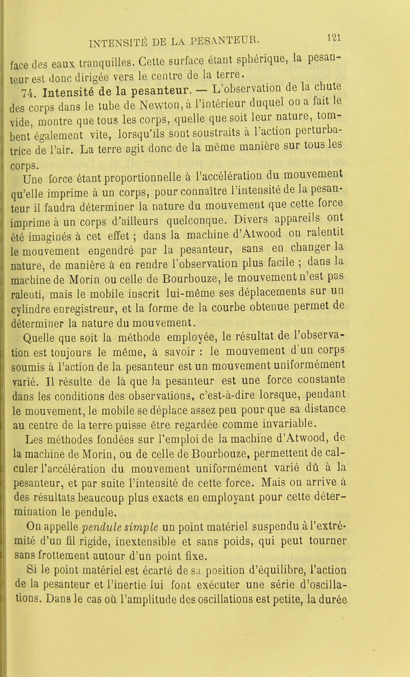 face des eaux tranquilles. Cette surface élaut sphérique, la pesan- teur est donc dirigée vers le centre de la terre. 74 Intensité de la pesanteur. - L'observation de la chute des corps dans le tube de Newton, à l'intérieur duquel on a fait le vide, montre que tous les corps, quelle que soit leur nature, tom- bent également vite, lorsqu'ils sont soustraits à l'action perturba- trice de l'air. La terre agit donc de la môme manière sur tous les corps. Une force étant proportionnelle à l'accélération du mouvement qu'elle imprime à un corps, pour connaître l'intensité de la pesan- teur il faudra déterminer la nature du mouvement que cette force imprime à un corps d'ailleurs quelconque. Divers appareils ont été imaginés à cet effet ; dans la machine d'Atwood on ralentit le mouvement engendré par la pesanteur, sans en changer la nature, de manière à en rendre l'observation plus facile ; dans la machine de Morin ou celle de Bourbouze, le mouvement n'est pas ralenti, mais le mobile inscrit lui-même ses déplacements sur un cylindre enregistreur, et la forme de la courbe obtenue permet de déterminer la nature du mouvement. Quelle que soit la méthode employée, le résultat de l'observa- tion est toujours le môme, à savoir : le mouvement dun corps soumis à l'action de la pesanteur est un mouvement uniformément varié. Il résulte de là que la pesanteur est une force constante dans les conditions des observations, c'est-à-dire lorsque, pendant le mouvement, le mobile se déplace assez peu pour que sa distance au centre de la terre puisse être regardée comme invariable. Les méthodes fondées sur l'emploi de la machine d'Atwood, de la machine de Morin, ou de celle de Bourbouze, permettent de cal- culer l'accélération du mouvement uniformément varié dû à la pesanteur, et par suite l'intensité de cette force. Mais on arrive à des résultats beaucoup plus exacts en employant pour cette déter- mination le pendule. On appelle pendule simple un point matériel suspendu à l'extré- mité d'un fil rigide, inextensible et sans poids, qui peut tourner sans frottement autour d'un point fixe. Si le point matériel est écarté de su position d'équilibre, l'action de la pesanteur et l'inertie lui font exécuter une série d'oscilla- tions. Dans le cas où l'amplitude des oscillations est petite, la durée