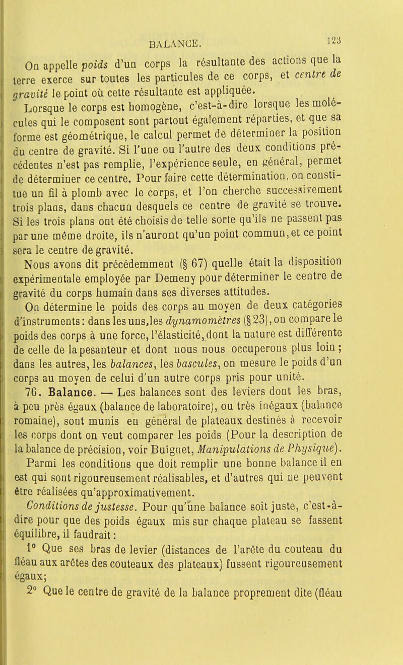 BALANCE. ^^-^ On appelle poids d'un corps la résultante des actions que la terre exerce sur toutes les particules de ce corps, et centre de gravité le point où cette résultante est appliquée. Lorsque le corps est homogène, c'est-à-dire lorsque les molé- cules qui le composent sont partout également réparlies, et que sa forme est géométrique, le calcul permet de déterminer la position du centre de gravité. Si l'une ou l'autre des deux conditions pré- cédentes n'est pas remplie, l'expérience seule, en général, permet de déterminer ce centre. Pour faire cette détermination, on consti- tue un fil à plomb avec le corps, et l'on cherche successivement trois plans, dans chacun desquels ce centre de gravité se trouve. Si les trois plans ont été choisis de telle sorte qu'ils ne passent pas par une même droite, ils n'auront qu'un point commun, et ce point sera le centre de gravité. Nous avons dit précédemment (§ 67) quelle était la disposition expérimentale employée par Demeny pour déterminer le centre de gravité du corps humain dans ses diverses attitudes. On détermine le poids des corps au moyen de deux catégories d'instruments : dans les uns,les dynamomètres (§ 23), on compare le poids des corps à une force, rélasticité,dont la nature est différente de celle de la pesanteur et dont nous nous occuperons plus loin ; dans les autres, les balances, les bascules, on mesure le poids d'un corps au moyen de celui d'un autre corps pris pour unité. 76. Balance. — Les balances sont des leviers dont les bras, à peu près égaux (balance de laboratoire], ou très inégaux (balance romaine), sont munis en général de plateaux destinés à recevoir les corps dont on veut comparer les poids (Pour la description de la balance de précision, voir Buignet, Manipulations de Physique). Parmi les conditions que doit remplir une bonne balance il en est qui sont rigoureusement réalisables, et d'autres qui ne peuvent être réalisées qu'approximativement. Conditions de justesse. Pour qu'une balance soit juste, c'est-à- dire pour que des poids égaux mis sur chaque plateau se fassent équilibre, il faudrait : 1° Que ses bras de levier (distances de l'arête du couteau du fléau aux arêtes des couteaux des plateaux) fussent rigoureusement égaux; 2° Que le centre de gravité de la balance proprement dite (fléau