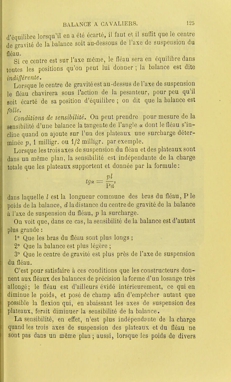 d'équilibre lorsqu'il en a été écarté, il faut et il suffit que le centre de gravité de la balance soit au-dessous de l'axe de suspension du fléau. Si ce centre est sur l'axe môme, le fléau sera en équilibre dans toutes les positions qu'on peut lui donner ; la balance est dite indifférente. Lorsque le centre de gravité est au-dessus de l'axe de suspension le fléau chavirera sous l'action de la pesanteur, pour peu qu'il Boit écarté de sa position d'équilibre ; on dit que la balance est folle. Conditions de sensibilité. On peut prendre pour mesure de la sensibilité d'une balance la tangente de l'angle a dont le fléau s'in- cline quand on ajoute sur l'un des plateaux une surcharge déter- minée p, 1 milligr. ou 1/2 milligr. par exemple. Lorsque les trois axes de suspension du fléau et des plateaux sont dans un môme plan, la sensibilité est indépendante de la charge totale que les plateaux supportent et donnée par la formule : pl = P7t' dans laquelle / est la longueur commune des bras du fléau, P le poids delà balance, la distance du centre de gravité de la balance à l'axe de suspension du fléau, p la surcharge. On voit que, dans ce cas, la sensibiUté de la balance est d'autant plus grande : 1 Que les bras du fléau sont plus longs ; 2° Que la balance est plus légère ; 3° Que le centre de gravité est plus près de l'axe de suspension du fléau. C'est pour satisfaire à ces conditions que les constructeurs don- nent aux fléaux des balances de précision la forme d'un losange très allongé; le fléau est d'ailleurs évidé intérieurement, ce qui en diminue le poids, et posé de champ afin d'empêcher autant que possible la flexion qui, en abaissant les axes de suspension des plateaux, ferait diminuer la sensibilité de la balance. La sensibilité, en effet, n'est plus indépendante de la charge quand les trois axes de suspension des plateaux et du fléau ne sont pas dans un même plan; aussi, lorsque les poids de divers