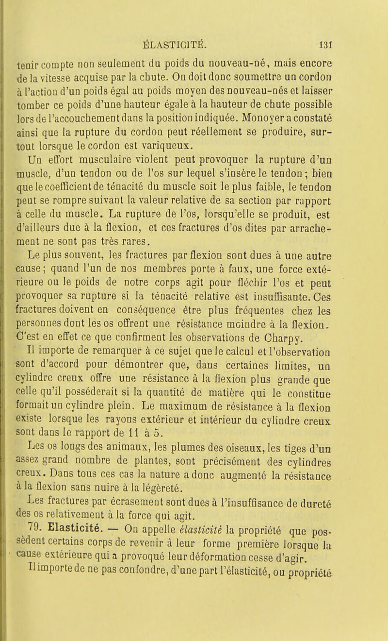 tenir compte non seulement du poids du nouveau-né, mais encore de la vitesse acquise par la chute. On doit donc soumettre un cordon à l'action d'un poids égal au poids moyen des nouveau-nés et laisser tomber ce poids d'une hauteur égale à la hauteur de chute possible lors de l'accouchement dans la position indiquée. Monoyer a constaté ainsi que la rupture du cordon peut réellement se produire, sur- tout lorsque le cordon est variqueux. Un effort musculaire violent peut provoquer la rupture d'un muscle, d'un tendon ou de l'os sur lequel s'insère le tendon; bien que le coefficient de ténacité du muscle soit le plus faible, le tendon peut se rompre suivant la valeur relative de sa section par rapport à celle du muscle. La rupture de l'os, lorsqu'elle se produit, est d'ailleurs due à la flexion, et ces fractures d'os dites par arrache- ment ne sont pas très rares. Le plus souvent, les fractures par flexion sont dues à une autre cause ; quand l'un de nos membres porte à faux, une force exté- rieure ou le poids de notre corps agit pour fléchir l'os et peut provoquer sa rupture si la ténacité relative est insuffisante. Ces fractures doivent en conséquence être plus fréquentes chez les personnes dont les os offrent une résistance moindre à la flexion. €'est en effet ce que confirment les observations de Charpy. Il importe de remarquer à ce sujet que le calcul et l'observation «ont d'accord pour démontrer que, dans certaines limites, un cylindre creux offre une résistance à la flexion plus grande que celle qu'il posséderait si la quantité de matière qui le constitue formait un cylindre plein. Le maximum de résistance à la flexion existe lorsque les rayons extérieur et intérieur du cylindre creux, sont dans le rapport de 11 à 5. Les os longs des animaux, les plumes des oiseaux, les tiges d'un assez grand nombre de plantes, sont précisément des cylindres creux. Dans tous ces cas la nature a donc augmenté la résistance à la flexion sans nuire à la légèreté. Les fractures par écrasement sont dues à l'insuffisance de dureté des os relativement à la force qui agit. 79. Elasticité. — On appelle élasticité la propriété que pos- sèdent certains corps de revenir à leur forme première lorsque la cause extérieure qui a provoqué leur déformation cesse d'agir. Il importe de ne pas confondre, d'une part l'élasticité, ou propriété