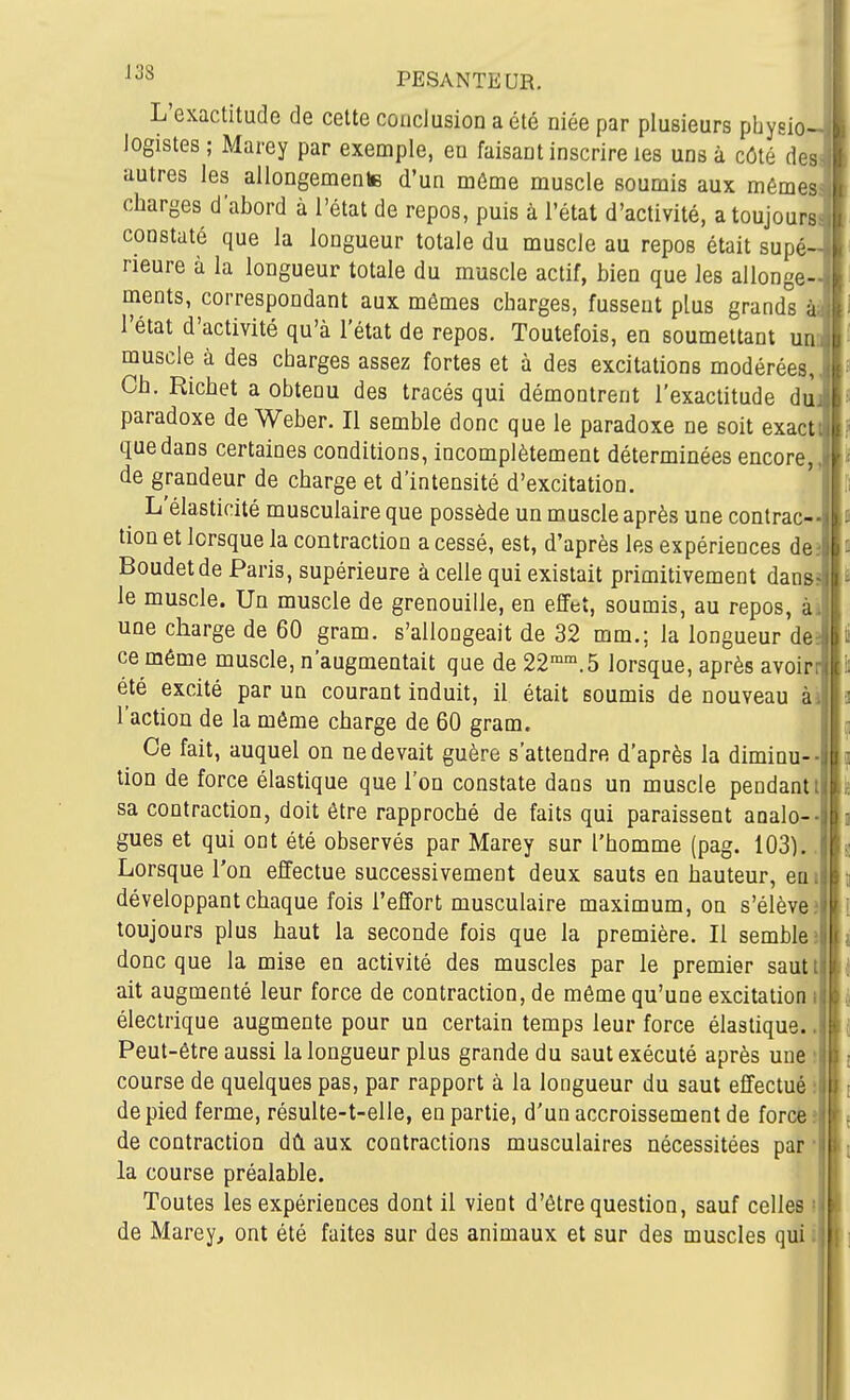L'exactitude de cette conclusion a été niée par plusieurs pbysio logistes; Marey par exemple, en faisant inscrire les uns à côté des autres les allongemente d'un môme muscle soumis aux mêmes charges d'abord à l'état de repos, puis à l'état d'activité, a toujours constaté que la longueur totale du muscle au repos était supé- rieure à la longueur totale du muscle actif, bien que les allonge- ments, correspondant aux mômes charges, fussent plus grands à- l'état d'activité qu'à l'état de repos. Toutefois, en soumettant muscle à des charges assez fortes et à des excitations modérées,, Ch. Richet a obtenu des tracés qui démontrent l'exactitude diij paradoxe de Weber. Il semble donc que le paradoxe ne soit exactt que dans certaines conditions, incomplètement déterminées encore,, de grandeur de charge et d'intensité d'excitation. L'élasticité musculaire que possède un muscle après une contrac- tion et lorsque la contraction a cessé, est, d'après les expériences de3 Boudetde Paris, supérieure à celle qui existait primitivement danss le muscle. Un muscle de grenouille, en effet, soumis, au repos, à une charge de 60 gram. s'allongeait de 32 mm.; la longueur de ce même muscle, n'augmentait que de 22.5 lorsque, après avoir_ été excité par un courant induit, il était soumis de nouveau ài l'action de la môme charge de 60 gram. Ce fait, auquel on ne devait guère s'attendre d'après la diminu- tion de force élastique que l'on constate dans un muscle pendant! sa contraction, doit être rapproché de faits qui paraissent aoalo gues et qui ont été observés par Marey sur l'homme (pag. 103). Lorsque l'on effectue successivement deux sauts en hauteur, en i développant chaque fois l'effort musculaire maximum, on s'élève? toujours plus haut la seconde fois que la première. Il sembleî donc que la mise en activité des muscles par le premier sautt ait augmenté leur force de contraction, de même qu'une excitation i électrique augmente pour un certain temps leur force élastique.. Peut-être aussi la longueur plus grande du saut exécuté après une ? course de quelques pas, par rapport à la longueur du saut effectué; de pied ferme, résulte-t-elle, en partie, d'un accroissement de force» de contraction dû aux contractions musculaires nécessitées par la course préalable. Toutes les expériences dont il vient d'être question, sauf celles de Marey, ont été faites sur des animaux et sur des muscles qui