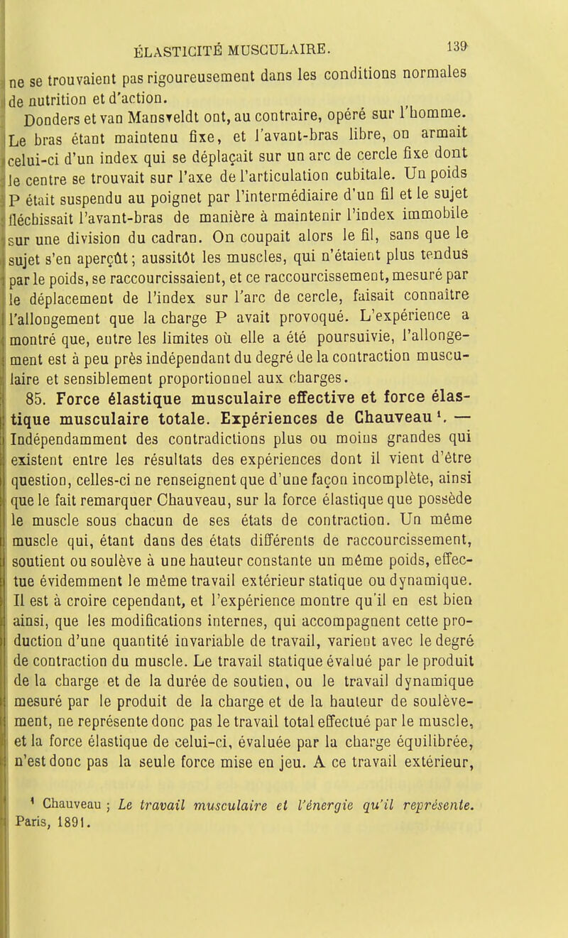 ne se trouvaient pas rigoureusement dans les conditions normales de nutrition et d'action. Donders et van Mansteldt ont, au contraire, opéré sur l'bomme. Le bras étant maintenu fixe, et l'avant-bras libre, on armait celui-ci d'un index qui se déplaçait sur un arc de cercle fixe dont le centre se trouvait sur l'axe de l'articulation cubitale. Un poids P était suspendu au poignet par l'intermédiaire d'un fil et le sujet lléchissait l'avant-bras de manière à maintenir l'index immobile :-ur une division du cadran. On coupait alors le fil, sans que le sujet s'en aperçût ; aussitôt les muscles, qui n'étaient plus tenduâ par le poids, se raccourcissaient, et ce raccourcissement, mesuré par ie déplacement de l'index sur l'arc de cercle, faisait connaître l'allongement que la charge P avait provoqué. L'expérience a montré que, entre les limites où elle a été poursuivie, l'allonge- ment est à peu près indépendant du degré de la contraction muscu- laire et sensiblement proportionnel aux charges. 85. Force élastique musculaire effective et force élas- tique musculaire totale. Expériences de Chauveau ^ — Indépendamment des contradictions plus ou moins grandes qui existent entre les résultats des expériences dont il vient d'être (juestion, celles-ci ne renseignent que d'une façon incomplète, ainsi que le fait remarquer Chauveau, sur la force élastique que possède le muscle sous chacun de ses états de contraction. Un même muscle qui, étant dans des états diEFérenls de raccourcissement, soutient ou soulève à une hauteur constante un même poids, effec- tue évidemment le même travail extérieur statique ou dynamique. Il est à croire cependant, et l'expérience montre qu'il en est bien ainsi, que les modifications internes, qui accompagnent cette pro- duction d'une quantité invariable de travail, varient avec le degré de contraction du muscle. Le travail statique évalué par le produit de la charge et de la durée de soutien, ou le travail dynamique mesuré par le produit de la charge et de la hauteur de soulève- ment, ne représente donc pas le travail total effectué par le muscle, et la force élastique de celui-ci, évaluée par la charge équilibrée, n'est donc pas la seule force mise en jeu. A ce travail extérieur, ' Chauveau ; Le travail musculaire et l'énergie qu'il représente. Paris, 1891.