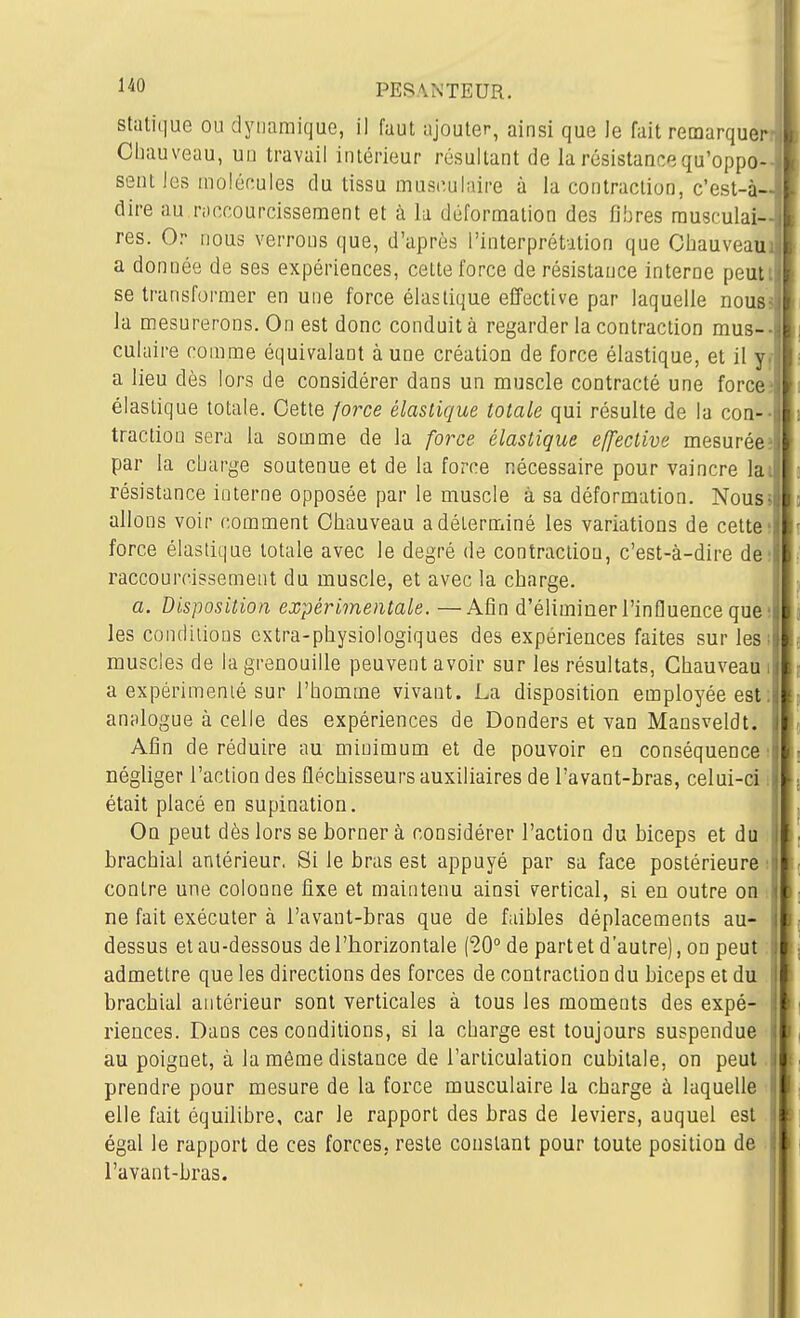Statique ou dynamique, il faut ajouter, ainsi que le fait remarque Cbauveau, un travail intérieur résultant de la résistance qu'oppo- sent les molécules du tissu musculaire à la contraction, c'est-à- dire au niccourcissement et à la déformation des fibres musculai- res. Or nous verrons que, d'après l'interprétation que Cbauveau a donnée de ses expériences, celte force de résistance interne peutt se transformer en une force élastique effective par laquelle nous la mesurerons. On est donc conduit à regarder la contraction mus-, culaire comme équivalant aune création de force élastique, et il yi a lieu dès lors de considérer dans un muscle contracté une force: élastique totale. Cette /orce élastique totale qui résulte de la coa-^ traction sera la somme de la force élastique effective mesurée; par la cbarge soutenue et de la force nécessaire pour vaincre lai résistance interne opposée par le muscle à sa déformation. Nous» allons voir comment Cbauveau a déterminé les variations de cette; force élastique totale avec le degré de contraction, c'est-à-dire de: raccourcissement du muscle, et avec la charge. a. disposition expérimentale. —Afin d'éliminer l'influence que; les conditions extra-physiologiques des expériences faites sur lesi muscles de la grenouille peuvent avoir sur les résultats, Cbauveau i a expérimenié sur l'bomme vivant. La disposition employée est: anplogue à celle des expériences de Donders et van Mansveldt. Afin de réduire au minimum et de pouvoir en conséquence ; négliger l'action des fléchisseurs auxiliaires de l'avant-bras, celui-ci i était placé en supination. On peut dès lors se borner à considérer l'action du biceps et du brachial antérieur. Si le bras est appuyé par sa face postérieure i contre une colonne fixe et maintenu ainsi vertical, si en outre on i ne fait exécuter à i'avant-bras que de faibles déplacements au- dessus et au-dessous de l'horizontale (20° de part et d'autre), on peut : admettre que les directions des forces de contraction du biceps et du brachial antérieur sont verticales à tous les moments des expé- riences. Dans ces conditions, si la charge est toujours suspendue au poignet, à la môme distance de l'articulation cubitale, on peut prendre pour mesure de la force musculaire la charge à laquelle elle fait équilibre, car le rapport des bras de leviers, auquel est égal le rapport de ces forces, reste constant pour toute position de l'avant-bras.