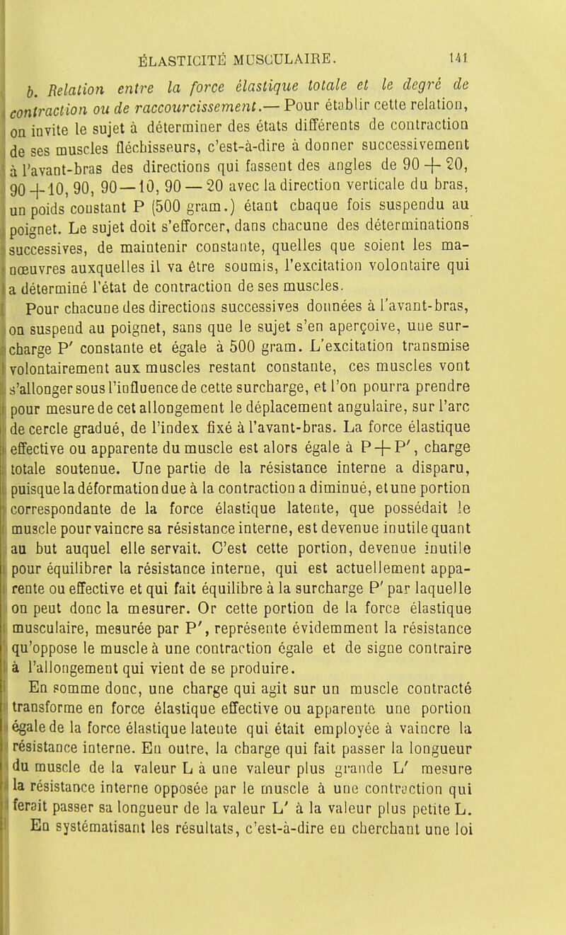 b. Relalion entre la force élastique totale et le degré de contraction ou de raccourcissement.—Pour établir cette relation, on invite le sujet à déterminer des états différents de contractioQ de ses muscles fléchisseurs, c'est-à-dire à donner successivement àl'avant-bras des directions qui fassent des angles de 90-f 20, gO-|-10, 90, 90—10, 90 — 20 avec la direction verticale du bras, un poids'constant P (500 gram.) étant cbaque fois suspendu au poignet. Le sujet doit s'efforcer, dans cbacune des déterminations successives, de maintenir constante, quelles que soient les ma- nœuvres auxquelles il va être soumis, l'excitation volontaire qui a déterminé l'état de contraction de ses muscles. Pour chacune des directions successives données à l'avant-bras, on suspend au poignet, sans que le sujet s'en aperçoive, une sur- charge P' constante et égale à 500 gram. L'excitation transmise volontairement aux muscles restant constante, ces muscles vont s'allonger sous l'influence de cette surcharge, et l'on pourra prendre pour mesure de cet allongement le déplacement angulaire, sur l'arc de cercle gradué, de l'index fixé àl'avant-bras. La force élastique effective ou apparente du muscle est alors égale à P-j-P', charge totale soutenue. Une partie de la résistance interne a disparu, puisque la déformation due à la contraction a diminué, et une portion correspondante de la force élastique latente, que possédait le muscle pourvaincre sa résistance interne, est devenue inutile quant au but auquel elle servait. C'est cette portion, devenue inutile I pour équilibrer la résistance interne, qui est actuellement appa- rente ou effective et qui fait équilibre à la surcharge P' par laquelle on peut donc la mesurer. Or cette portion de la force élastique musculaire, mesurée par P', représente évidemment la résistance qu'oppose le muscle à une contraction égale et de signe contraire a l'allongement qui vient de se produire. En somme donc, une charge qui agit sur un muscle contracté . transforme en force élastique effective ou apparente une portion ' égale de la force élastique latente qui était employée à vaincre la résistance interne. En outre, la charge qui fait passer la longueur du muscle de la valeur L à une valeur plus grande L' mesure la résistance interne opposée par le muscle à une contraction qui ferait passer sa longueur de la valeur L' à la valeur plus petite L. En systématisant les résultats, c'est-à-dire eu cherchant une loi
