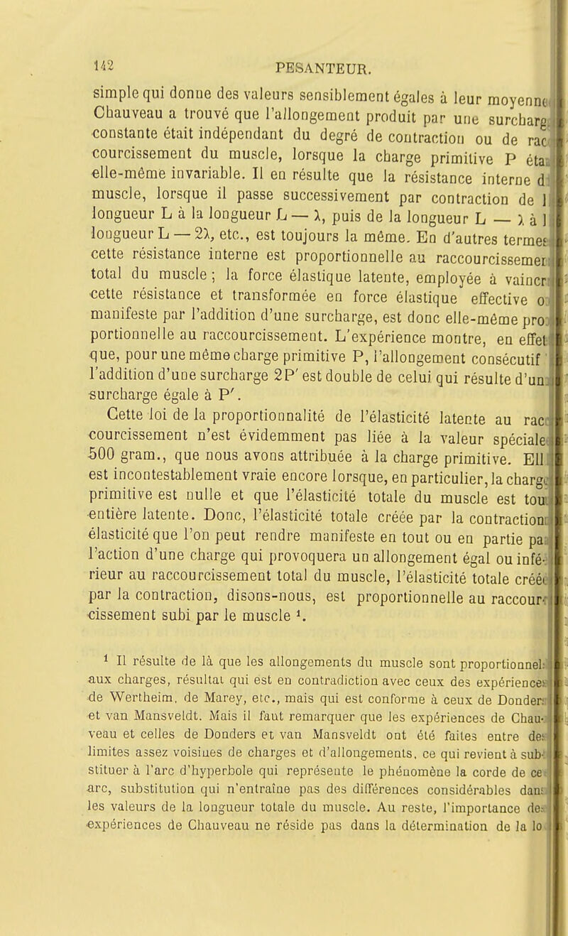simple qui donne des valeurs sensiblement égales à leur moyenn Cbauveau a trouvé que l'allongement produit par une surchar constante était indépendant du degré de contraction ou de rac( courcissement du muscle, lorsque la charge primitive P étaa «Ile-même invariable. Il en résulte que la résistance interne dl muscle, lorsque il passe successivement par contraction de 1 longueur L à la longueur L — X, puis de la longueur L — ). à 1 longueur L — 2>, etc., est toujours la môme. En d'autres termes cette résistance interne est proportionnelle au raccourcissemec, total du muscle; la force élastique latente, employée à vaincri cette résistance et transformée en force élastique effective od manifeste par l'addition d'une surcharge, est donc elle-même pro] portioonelle au raccourcissement. L'expérience montre, en effet ■que, pour une même charge primitive P, l'allongement consécutif l'addition d'une surcharge 2P' est double de celui qui résulte d'uni surcharge égale à P'. Cette loi de la proportionnalité de l'élasticité latente au race courcissement n'est évidemment pas liée à la valeur spéciale* 500 gram., que nous avons attribuée à la charge primitive. EU est incontestablement vraie encore lorsque, en particulier, la charge primitive est nulle et que l'élasticité totale du muscle est toui •entière latente. Donc, l'élasticité totale créée par la contractionc élasticité que l'on peut rendre manifeste en tout ou en partie paa l'action d'une charge qui provoquera un allongement égal ouinfé-j rieur au raccourcissement total du muscle, l'élasticité totale créée par la contraction, disons-nous, est proportionnelle au raccour cissement subi par le muscle ^ 1 II résulte de là que les allongements du muscle sont proportioanelsl aux charges, résultai qui est en contradiction avec ceux des expériencè» ■de Wertheim, de Marey, etc., mais qui est conforme à ceux de Dondeni] et van Mansveldt. Mais il faut remarquer que les expériences de Chau-J veau et celles de Donders et van Mansveldt ont été faites entre dea limites assez voisines de charges et d'allongements, ce qui revient à si stituer à l'arc d'hyperbole qui représente le phénomène la corde de cefl arc, substitution qui n'entraîne pas des différences considérables daua les valeurs de la longueur totale du muscle. Au reste, l'importance des expériences de Chauveau ne réside pas dans la détermination de la loJi