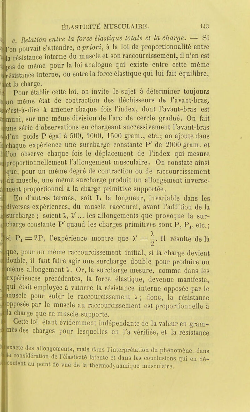 c. Relation entre la force élastique totale et la charge. — Si I on pouvait s'attendre, a priori, à la loi de proportionnalité entre résistance interne du muscle et son raccourcissement, il n'en est is de même pour la loi analogue qui existe entre cette même sistance interne, ou entre la force élastique qui lui fait équilibre, [ la charge. Pour établir cette loi, on invite le sujet à déterminer toujours un même état de contraction des fléchisseurs de l'avant-bras, r'est-à-dire à amener chaque fois l'index, dont l'avant-bras est iimni, sur une même division de l'arc de cercle gradué. On fait une série d'observations en chargeant successivement lavant-bras l'un poids P égal à 500, 1000, 1500 gram., etc.; on ajoute dans : haque expérience une surcharge constante P' de 2000 gram. et l'on observe chaque fois le déplacement de l'index qui mesure roportionnellement l'allongement musculaire. On constate ainsi que, pour un même degré de contraction ou de raccourcissement du muscle, une même surcharge produit un allongement inverse- ment proportionnel à la charge primitive supportée. En d'autres termes, soit L la longueur, invariable dans les ''.verses expériences, du muscle raccourci, avant l'addition de la surcharge; soient 1, \'... les allongements que provoque la sur- charge constante P'quand les charges primitives sont P, Pj, etc.; si Pi=2P, l'expérience montre que Y = ^. Il résulte delà que, pour un même raccourcissement initial, si la charge devient 'ouble, il faut faire agir une surcharge double pour produire un même allongement 1. Or, la surcharge mesure, comme dans les 'expériences précédentes, la force élastique, devenue manifeste, ;qui était employée à vaincre la résistance interne opposée par le ^muscle pour subir le raccourcissement ) ; donc, la résistance opposée par le muscle au raccourcissement est proportionnelle à ;la charge que ce muscle supporte. Cette loi étant évidemment indépendante de la valeur en gram- iesdes charges pour lesquelles on l'a vérifiée, et la résistance •xacte des allongements, mais clans l'interprétation du phénomène, dans I oonsidération de l'élasticité latente et dans les conclusions qui en dé- ouient au point de vue de la thermodynamique musculaire.