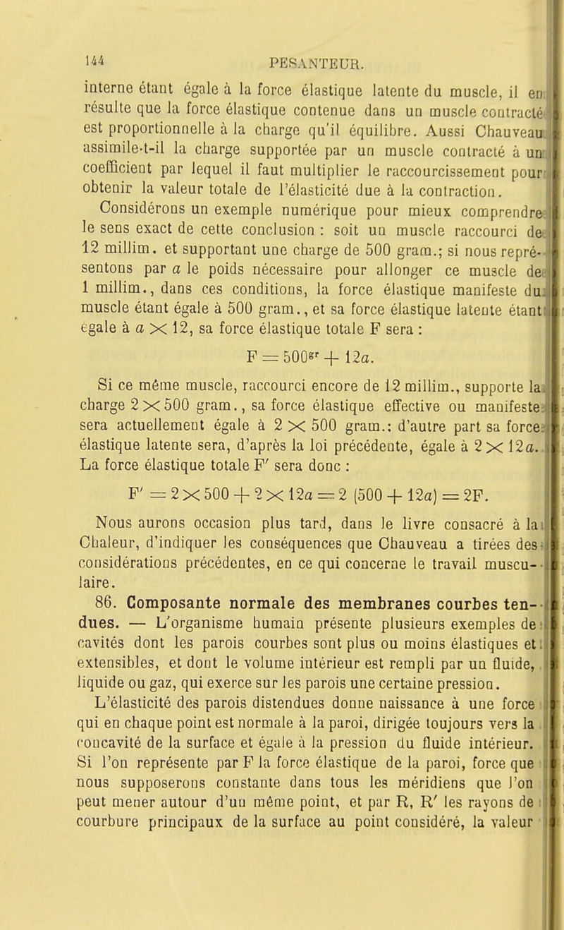 interne étant égale à la force élastique latente du muscle, il eo résulte que la force élastique contenue dans un muscle contracté est proportionnelle à la charge qu'il équilibre. Aussi Chauvea assimile-t-il la charge supportée par un muscle contracté à u coefficient par lequel il faut multiplier le raccourcissement pour obtenir la valeur totale de l'élasticité due à la contraction. Considérons un exemple numérique pour mieux comprendre'^ le sens exact de cette conclusion : soit un muscle raccourci de-| 12 millim. et supportant une charge de 500 grara.; si nousrepré- • sentons par a le poids nécessaire pour allonger ce muscle de • 1 millim., dans ces conditions, la force élastique manifeste du.! muscle étant égale à 500 gram., et sa force élastique latente étant , égale à a X 12, sa force élastique totale F sera : F = bOQs' + i2a. ; Si ce même muscle, raccourci encore de 12 millim., supporte lai charge 2x500 gram., sa force élastique effective ou manifester sera actuellement égale à 2 X 500 gram.: d'autre part sa forces élastique latente sera, d'après la loi précédente, égale à 2x 12a.. La force élastique totale F' sera donc : F' =2x500 + 2xl2a=.2 (500 + 12a) = 2F. Nous aurons occasion plus tard, dans le livre consacré à lai Chaleur, d'indiquer les conséquences que Chauveau a tirées des5 considérations précédentes, en ce qui concerne le travail muscu-- laire. j 86. Composante normale des membranes courbes ten-- dues. — L'organisme humain présente plusieurs exemples de il cavités dont les parois courbes sont plus ou moins élastiques etl! extensibles, et dont le volume intérieur est rempli par un fluide,, liquide ou gaz, qui exerce sur les parois une certaine pression. L'élasticité des parois distendues donne naissance à une force ; qui en chaque point est normale à la paroi, dirigée toujours vers la i concavité de la surface et égale à la pression du fluide intérieur. Si l'on représente par F la force élastique de la paroi, force que ■ nous supposerons constante dans tous les méridiens que l'on peut mener autour d'un même point, et par R, R' les rayons de i courbure principaux de la surface au point considéré, la valeur ■