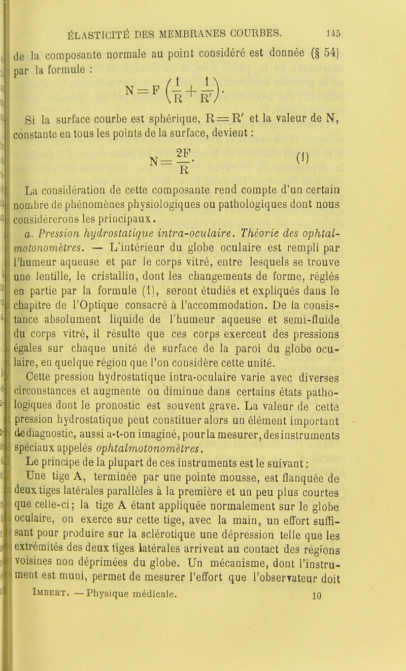 de la composante normale au point considéré est donnée (§ 54) par la formule : Si la surface courbe est sphérique, R=R' et la valeur de N, constante en tous les points de la surface, devient : ^=E. (1) R La considération de cette composante rend compte d'un certain nombre de phénomènes physiologiques ou pathologiques dont nous onsidérerons les principaux. a. Pression hydrostatique intra-oculaire. Théorie des ophtal- motonomètres. — L'intérieur du globe oculaire est rempli par l'humeur aqueuse et par le corps vitré, entre lesquels se trouve une lentille, le cristallin, dont les changements de forme, réglés en partie par la formule (1), seront étudiés et expliqués dans le chapitre de l'Optique consacré à l'accommodation. De la consis- tance absolument liquide de l'humeur aqueuse et semi-fluide du corps vitré, il résulte que ces corps exercent des pressions égales sur chaque unité de surface de la paroi du globe ocu- laire, en quelque région que l'on considère cette unité. Cette pression hydrostatique intra-oculaire varie avec diverses circonstances et augmente ou diminue dans certains états patho- logiques dont le pronostic est souvent grave. La valeur de cette pression hydrostatique peut constituer alors un élément important de diagnostic, aussi a-t-on imaginé, pour la mesurer, desiostruments spéciaux appelés ophtalmotonomètres. Le principe de la plupart de ces instruments est le suivant : Une tige A, terminée par une pointe mousse, est flanquée de deux tiges latérales parallèles à la première et un peu plus courtes que celle-ci; la tige A étant appliquée normalement sur le globe oculaire, on exerce sur cette tige, avec la main, un e0ort suffi- sant pour produire sur la sclérotique une dépression telle que les extrémités des deux tiges latérales arrivent au contact des régions voisines non déprimées du globe. Un mécanisme, dont l'instru- ment est muni, permet de mesurer l'eQ'ort que l'observateur doit Imbert. —Physique médicale. 10