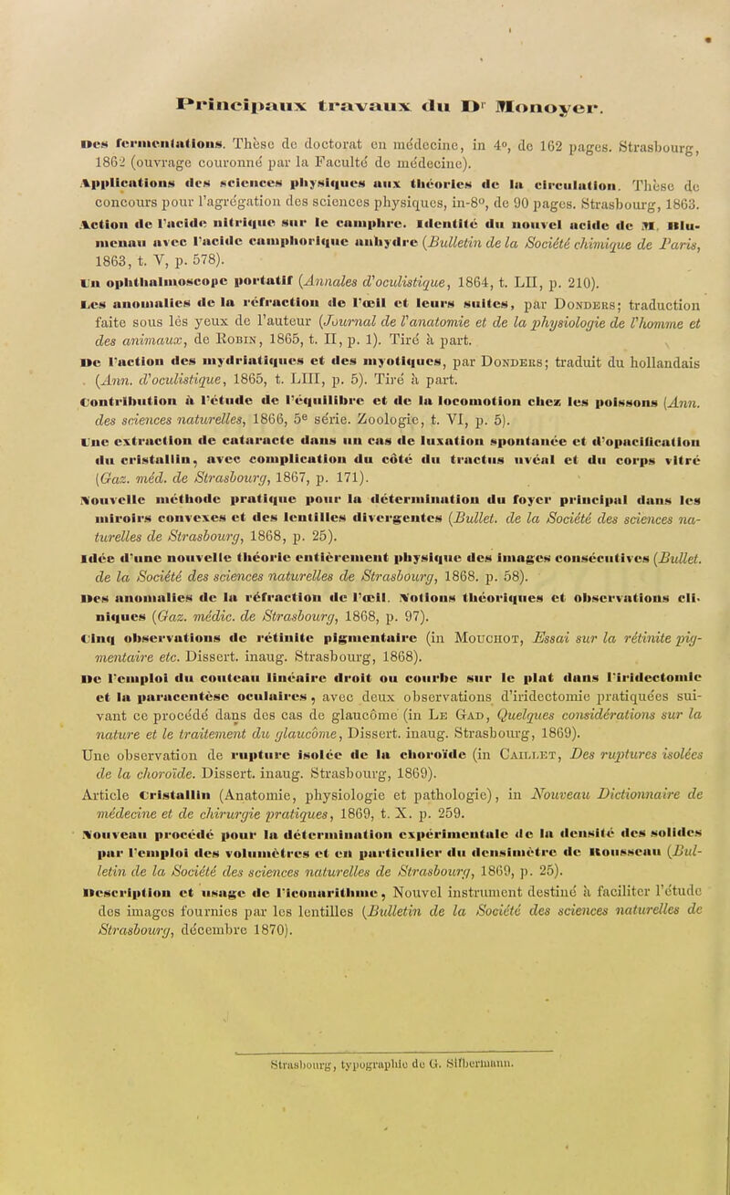 Princîpmix travaux du O1' Monoyer. Des fermentations. Thèse clc doctorat en médecine, in 4», de 162 pages. Strasbourg, 1862 (ouvrage couronné par la Faculté do médecine). Applications «les sciences physiques aux théories de lu circulation. Thèse de concours pour l'agrégation des sciences physiques, in-8°, de 90 pages. Strasbourg, 1863. Action de l'acide nitrique sur le camphre. Identité du nouvel ucide de SI, Rlu- nicnau avec l'acide camphorîque anhydre (Bulletin de la Société chimique de Paris, 1863, t. V, p. 578). tu ophtlialinoscopc portatif (Annales d'ocidistique, 1864, t. LII, p. 210). E,cs anomalies de la réfraction de l'œil et leurs suites, par Dondbes; traduction faite sous les yeux de l'auteur (Journal de Vanatomie et de la physiologie de l'homme et des animaux, de Eobin, 1865, t. II, p. 1). Tiré à part. I»c l'action des mydriatiques et des myotlqucs, par Dondeiis; traduit du hollandais . (Ami. d'ocidistique, 1865, t. LUI, p. 5). Tiré à part. Contribution a rétude de l'équilibre et de la locomotion chez les poissons (Ann. des sciences naturelles, 1866, 5e série. Zoologie, t. VI, p. 5). Une extraction fie cataracte dans nu cas de luxation spontanée et d'opacilicalion du cristallin, avec complication du coté du trnetus nvéal et du corps vitré [Gaz. méd. de Strasbourg, 1867, p. 171). nouvelle méthode pratique pour la détermiiiation du foyer principal dans les miroirs convexes et des lentilles divergentes (Bullet. de la Société des sciences na- turelles de Strasbourg, 1868, p. 25). Idée d'une nouvelle théorie entièrement physique des images consécutives (Bullet. de la Société des sciences naturelles de Strasbourg, 1868. p. 58). Des anomalies de la réfraction de l'œil. ttodous théoriques et observations cli- niques (Gaz. médic. de Strasbourg, 1868, p. 97). Cinq observations de rétinite pigmentuirc (in Mouciiot, Essai sur la rétinite pig- mentaire etc. Dissert, inaug. Strasbourg, 1868). De l'emploi du couteau linéaire droit ou courbe sur le plat dans l'iridectomle et la paracentèse oculaires , avec deux observations d'iridectomie pratiquées sui- vant ce procédé dans des cas de glaucome (in Le Gad, Quelques considérations sur la nature et le traitement du glaucome, Dissert, inaug. Strasbourg, 1869). Une observation de rupture isolée de la choroïde (in Caillet, Des ruptures isolées de la choroïde. Dissert, inaug. Strasbourg, 1869). Article Cristallin (Anatomie, physiologie et pathologie), in Nouveau Dictionnaire de médecine et de chirurgie pratiques, 1869, t. X. p. 259. Nouveau procédé pour la détermination expérimentale de la densité îles solides par l'emploi des volumètres et en particulier du densimètre «le Rousseau (Bul- letin de la Société des sciences naturelles de Strasbourg, 1869, p. 25). Description et usage de I'IcOnarlthme, Nouvel instrument destiné a faciliter l'étude des images fournies par les lentilles (Bulletin de la Société des sciences naturelles de Strasbourg, décembre 1870). Strasbourg, typographie île li. Slfbertu&nn.