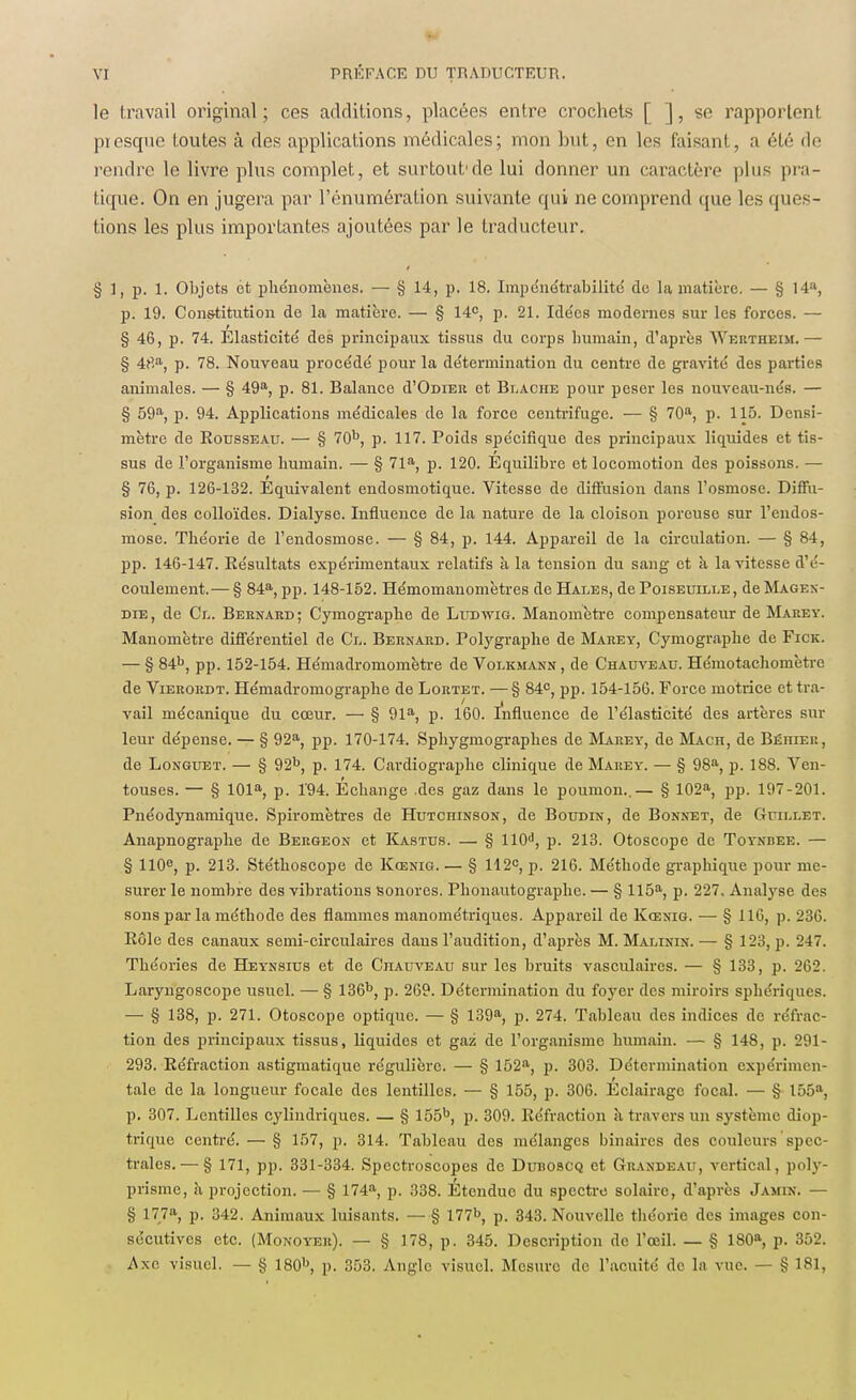 le travail original; ces additions, placées entre crochets [ ], se rapportent presque toutes à des applications médicales; mon but, en les faisant, a été de rendre le livre plus complet, et surtout'de lui donner un caractère plus pra- tique. On en jugera par l'énumération suivante qui ne comprend que les ques- tions les plus importantes ajoutées par le traducteur. § 3, p. 1. Objets et phénomènes. — § 14, p. 18. Impénétrabilité de la matière. — § 14a, p. 19. Constitution de la matière. — § 14e, p. 21. Idées modernes sur les forces. — § 46, p. 74. Élasticité des principaux tissus du corps humain, d'après Wertheim.— § 4rta, p. 78. Nouveau procédé pour la détermination du centre de gravité des parties animales. — § 49a, p. 81. Balance (I'Odieu et Blache pour peser les nouveau-nés. — § 59a, p. 94. Applications médicales de la force centrifuge. — § 70a, p. 115. Densi- mètre de Rousseau. — § 70b, p. 117. Poids spécifique des principaux liquides et tis- sus de l'organisme humain. — § 71a, p. 120. Equilibre et locomotion des poissons. — § 76, p. 126-132. Équivalent endosmotique. Vitesse de diffusion dans l'osmose. Diffu- sion des colloïdes. Dialyse. Influence de la nature de la cloison poreuse sur l'endos- mose. Théorie de l'endosmose. — § 84, p. 144. Appareil de la circulation. — § 84, pp. 146-147. Résultats expérimentaux relatifs à la tension du sang et à la vitesse d'é- coulement.— § 84a, pp. 148-152. Hémomanomètres de Hales, de Poiseuille, deMAGEx- die, de Cl. Bernard; Cymographe de Ludwig. Manomètre compensateur de Makey. Manomètre différentiel de Cl. Bernakd. Polygraphe de Marey, Cymographe de Fick. — § 84b, pp. 152-154. Hémadromomètre de Volkmann , de Chauveau. Hémotachomètre de Vierordt. Hémadromographe de Lortet. —§ 84e, pp. 154-156. Force motrice et tra- vail mécanique du cœur. — § 91a, p. 160. Influence de l'élasticité des artères sur leur dépense. — § 92a, pp. 170-174. Sphygmographes de Marey, de Mach, de Béhier, de Longuet. — § 92b, p. 174. Cardiographe clinique de Marey. — § 98a, p. 188. Ven- touses. — § 101a, p. l'94. Échange des gaz dans le poumon..— § 102a, pp. 197-201. Pnéodynamique. Spiromètres de Hutchinson, de Boudin, de Bonnet, de Guillet. Anapnographe de Bergeon et Kastus. — § 110d, p. 213. Otoscope de Toynbee. — § 110e, p. 213. Stéthoscope de Kœnig. — § 112e, p. 216. Méthode graphique pour me- surer le nombre des vibrations Sonores. Phonautographe. — § 115a, p. 227, Analyse des sons par la méthode des flammes manométriques. Appareil de Kœnig. ■— § 116, p. 236. Rôle des canaux semi-circulaires dans l'audition, d'après M. Malinin. — § 123, p. 247. Théories de Heynsius et de Chauveau sur les bruits vasculaircs. — § 133, p. 262. Laryngoscope usuel. — § 136b, p. 269. Détermination du foyer des miroirs sphériques. — § 138, p. 271. Otoscope optique. — § 139a, p. 274. Tableau des indices de réfrac- tion des principaux tissus, liquides et gaz de l'organisme humain. — § 148, p. 291- 293. Réfraction astigmatique régulière. — § 152a, p. 303. Détermination expérimen- tale de la longueur focale des lentilles. — § 155, p. 306. Éclairage focal. — § 155a, p. 307. Lentilles cylindriques. — § 155b, p. 309. Réfraction à travers un système diop- trique centré. — § 157, p. 314. Tableau des mélanges binaires des couleurs spec- trales.— § 171, pp. 331-334. Spcctroscopcs de Duhoscq et Grandeau, vertical, poly- prisme, h projection. — § 174a, p. 338. Étendue du spectre solaire, d'après Jamix. — § 177a, p. 342. Animaux luisants. — § 177b, p. 343. Nouvelle théorie des images con- sécutives etc. (Monoyeu). — § 178, p. 345. Description de l'œil. — § 180a, p. 352. Axe visuel. - § 180b, p. 353. Angle visuel. Mesure de l'acuité de la vue. — § 181,