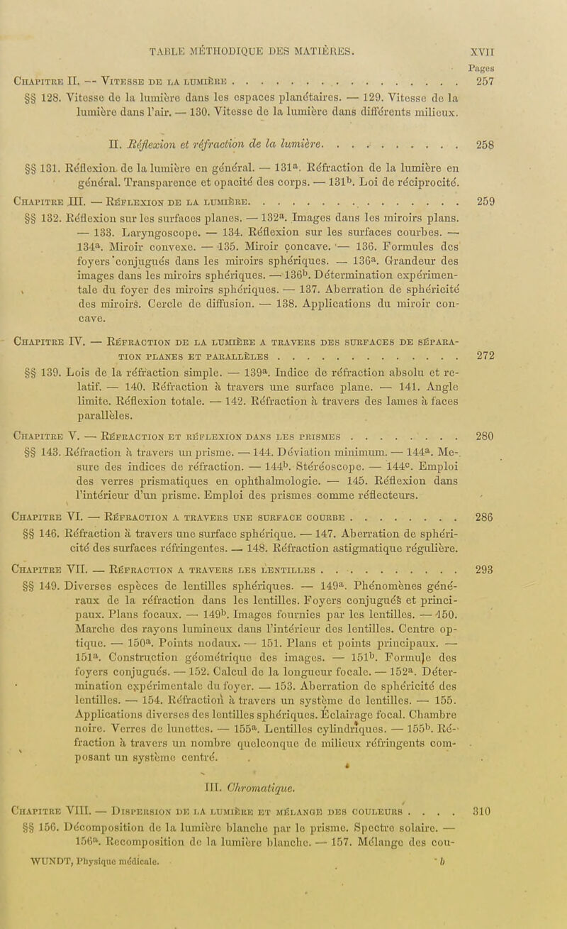 Pages Chapitre II. — Vitesse de la lumière 257 §§ 128. Vitcsso do la lumière dans los espacos planétaires. — 129. Vitesse de la lumière dans l'air. — 130. Vitcsso de la lumière dans différents milieux. H. Réflexion et réfraction de la lumière. 258 §§ 131. Réflexion de la lumière en général. — 131a. Réfraction de la lumière en général. Transparence et opacité des corps. — 131b. Loi de réciprocité. Chaiutre III. —Réflexion de la lumière 259 §§ 132. Réflexion sur les surfacos planes. — 132a. Images dans les miroirs plans. — 133. Laryngoscope. — 134. Réflexion sur les surfaces courbes. —• 134a. Miroir convexe. — 135. Miroir concave. — 136. Formules des foyers'conjugués dans les miroirs sphéiïques. — 136a. Grandeur des images dans les miroirs sphéiïques. — 136k. Détermination expérimen- , taie du foyer des miroirs sphéiïques. — 137. Aberration de spbéricité dos miroirs. Cercle de diffusion. — 138. Applications du miroir con- cave. Chapitre IV. — Réfraction de la lumière a travers des surfaces de sépara- tion planes et parallèles 272 §§ 139. Lois de la réfraction simple. — 139a. Indice de réfraction absolu et re- latif. — 140. Réfraction à travers une surface plane. — 141. Angle limite. Réflexion totale. — 142. Réfraction à travers des lames à faces parallèles. Chapitre V. — Réfraction et réflexion dans les prismes 280 §§ 143. Réfraction à travers un prisme. — 144. Déviation minimum. — 144a. Me-. sure des indices do réfraction. — 144b. Stéréoscope. —■ 144e. Emploi des verres prismatiques en opbtbalmologie. — 145. Réflexion dans l'intérieur d'un prisme. Emploi des prismes comme réflecteurs. Chapitre VI. — Réfraction a travers une surface courbe 286 §§ 146. Réfraction à travers une surface spbérique. — 147. Aberration de sphéri- cité des surfaces réfringentes 148. Réfraction astigmatique régulière. Chapitre VII. — Réfraction a travers les lentilles . 293 §§ 149. Diverses espèces de lentilles sphéiïques. — 149a. Phénomènes géné- raux de la réfraction dans les lentilles. Foyers conjugués et princi- paux. Plans focaux. — 149b. Images fournies par les lentilles. —150. Marche des rayons lumineux dans l'intérieur des lentilles. Centre op- tique. — 150a. Points nodaux. — 151. Plans et points principaux. — I5la. Construction géométrique des images. — 151b. Formujc des foyers conjugués. — 152. Calcul de la longueur focale. — 152a. Déter- mination expérimentale du foyer. — 153. Aberration do sphéricité des lentilles. — 154. Réfraction à travers un système do lentilles. — 155. Applications diverses des lentilles spliériques. Éclairage focal. Chambre noire. Verres de lunettes. — 155a. Lentilles cylindriques. — 155b. Ré- fraction h travers un nombre quelconque de milieux réfringents com- posant un système centré. NI. Chromatique. Chapitre VIII. — Dispersion de la lumière et mélange des couleurs .... 310 §§ 150. Décomposition de la lumière blanche par le prisme. Spectro solaire. — 156a. Recomposition de la lumière blanche. — 157. Mélange des cou- WUNDT, Physique niédicalc. ' I)