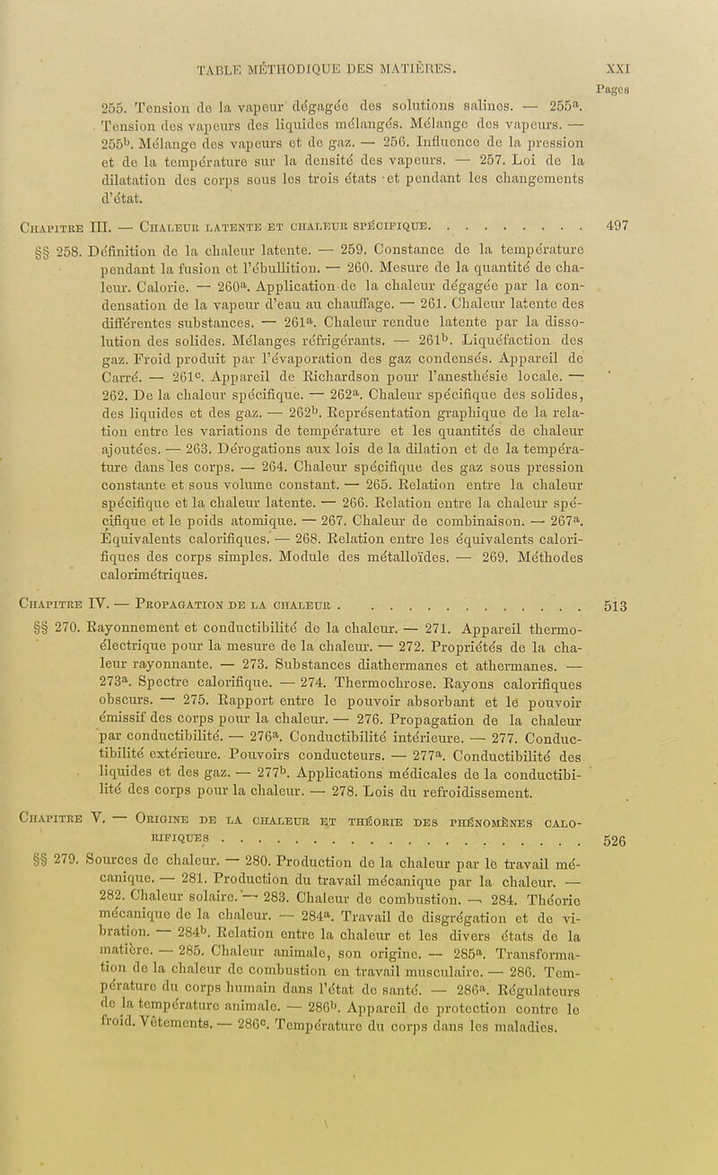 Pages 255. Tension do la vapeur' dégagée dos solutions salines. — 255a. Tension des vapeurs des liquides mélangés. Mélange des vapeurs. — 255b. Mélange dos vapeurs et do gaz. — 256. Influence de la pression et de la température sur la densité des vapeurs. — 257. Loi de la dilatation des corps sous les trois états et pendant les changements d'état. Ch \ l'ITRE III. — CnALEUR LATENTE ET CHAI/BOT SPÉCIFIQUE 497 258. Définition de la chaleur latente. — 259. Constance de la température pendant la fusion et l'ébullition. — 260. Mesure de la quantité de cha- leur. Calorie. — 260a. Application de la chaleur dégagée par la con- densation de la vapeur d'eau au chauffage. — 261. Chaleur latente des différentes substances. — 261a. Chaleur rendue latente par la disso- lution des solides. Mélanges réfrigérants. — 261b. Liquéfaction des gaz. Froid produit par l'évaporation des gaz condensés. Appareil de Carré. — 261°. Appareil de Eichardson pour l'anesthésie locale. — 262. De la chaleur spécifique. — 262a. Chaleur spécifique des solides, des liquides et des gaz. — 262b. Représentation graphique de la rela- tion entre les variations de température et les quantités de chaleur ajoutées. — 263. Dérogations aux lois de la dilation et de la tempéra- ture dans les corps. — 264. Chaleur spécifique des gaz sous pression constante et sous volume constant. — 265. Relation entre la chaleur spécifique et la chaleur latente. — 266. Relation entre la chaleur spé- cifique et le poids atomique. — 267. Chaleur de combinaison. — 267a. Equivalents calorifiques. — 268. Relation entre les équivalents calori- fiques des corps simples. Module des métalloïdes. — 269. Méthodes calorimétriques. Chapitre IV. — Propagation de la chaleur 513 §§ 270. Rayonnement et conductibilité de la chaleur. — 271. Appareil thermo- électrique pour la mesure de la chaleur. — 272. Propriétés de la cha- leur rayonnante. — 273. Substances diathermanes et athermanes. — 273a. Spectre calorifique. — 274. Thermochrose. Rayons calorifiques obscurs. — 275. Rapport entre le pouvoir absorbant et le pouvoir émissif des corps pour la chaleur. — 276. Propagation de la chaleur par conductibilité. — 276a. Conductibilité intérieure. — 277. Conduc- tibilité extérieure. Pouvoirs conducteurs. — 277a. Conductibilité des liquides et des gaz. — 277b. Applications médicales de la conductibi- lité des corps pour la chaleur. — 278. Lois du refroidissement. Chapitre V. — Origine de la chaleur et théorie des phénomènes calo- rifiques ' 526 §§ 279. Sources de chaleur. — 280. Production de la chaleur par le travail mé- canique. — 281. Production du travail mécanique par la chaleur. — 282. Chaleur solaire. 283. Chaleur de combustion. — 284. Théorie mécanique de la chaleur. — 284a. Travail de disgrégation et de vi- bration. — 284b. Relation entre la chaleur et les divers états de la matière. — 285. Chaleur animale, son origine. — 285a. Transforma- tion do la chaleur de combustion en travail musculaire. — 286. Tem- pérature du corps humain dans l'état do santé. — 286a. Régulateurs de la température animale. — 286''. Appareil de protection contre lo froid. Vêtements. — 280°. Température du corps dans les maladies.