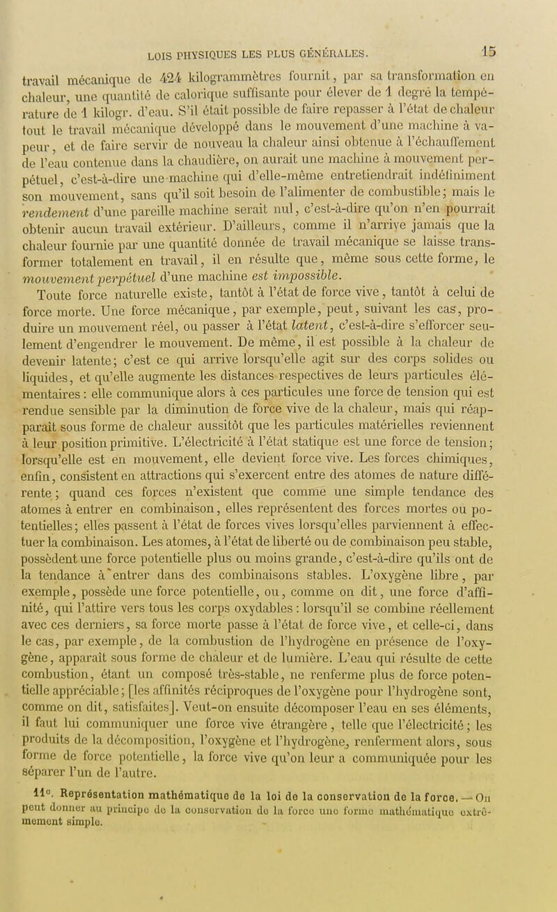 travail mécanique de 424 kilogrammètres fournit, par sa transformajâon en chaleur, une quantité de calorique suffisante pour élever de 4 degré la tempé- rature de 1 kilogr. d'eau. S'il était possible de faire repasser à l'état de chaleur tout le travail mécanique développé dans le mouvement d'une machine à va- peur , et de faire servir de nouveau la chaleur ainsi obtenue à réchauffement de l'eau contenue dans la chaudière, on aurait une machine à mouvement per- pétuel, c'est-à-dire une machine qui d'elle-même entretiendrait indéfiniment son mouvement, sans qu'il soit besoin de l'alimenter de combustible; mais le rendement d'une pareille machine serait nul, c'est-à-dire qu'on n'en pourrait obtenir aucun travail extérieur. D'ailleurs, comme il n'arrive jamais que la chaleur fournie par une quantité donnée de travail mécanique se laisse trans- former totalement en travail, il en résulte que, même sous cette forme, le mouvement perpétuel d'une machine est impossible. Toute force naturelle existe, tantôt à l'état de force vive , tantôt à celui de force morte. Une force mécanique, par exemple, peut, suivant les cas, pro- duire un mouvement réel, ou passer à l'état latent, c'est-à-dire s'efforcer seu- lement d'engendrer le mouvement. De même, il est possible à la chaleur de devenir latente; c'est ce qui arrive lorsqu'elle agit sur des corps solides ou liquides, et qu'elle augmente les distances respectives de leurs particules élé- mentaires : elle communique alors à ces particules une force de tension qui est rendue sensible par la diminution de force vive de la chaleur, mais qui réap- paraît sous forme de chaleur aussitôt que les particules matérielles reviennent à leur position primitive. L'électricité à l'état statique est une force de tension; lorsqu'elle est en mouvement, elle devient force vive. Les forces chimiques, enfin, consistent en attractions qui s'exercent entre des atomes de nature diffé- rente ; quand ces forces n'existent que comme une simple tendance des atomes à entrer en combinaison, elles représentent des forces mortes ou po- tentielles; elles passent à l'état de forces vives lorsqu'elles parviennent à effec- tuer la combinaison. Les atomes, à l'état de liberté ou de combinaison peu stable, possèdent une force potentielle plus ou moins grande, c'est-à-dire qu'ils ont de la tendance à'entrer dans des combinaisons stables. L'oxygène libre, par exemple, possède une force potentielle, ou, comme on dit, une force d'affi- nité , qui l'attire vers tous les corps oxydables : lorsqu'il se combine réellement avec ces derniers, sa force morte passe à l'état de force vive, et celle-ci, dans le cas, par exemple, de la combustion de l'hydrogène en présence de l'oxy- gène, apparaît sous forme de chaleur et de lumière. L'eau qui résulte de cette combustion, étant un composé très-stable, ne renferme plus de force poten- tielle appréciable; [les affinités réciproques de l'oxygène pour l'hydrogène sont, comme on dit, satisfaites]. Veut-on ensuite décomposer l'eau en ses éléments, il faut lui communiquer une force vive étrangère, telle que l'électricité ; les produits de la décomposition, l'oxygène et l'hydrogène, renferment alors, sous forme de force potentielle, la force vive qu'on leur a communiquée pour les séparer l'un de l'autre. 11°. Représentation mathématique de la loi do la conservation de la force. — On peut donner au principe du la conservation do la force une forme mathématique extrê- mement simple