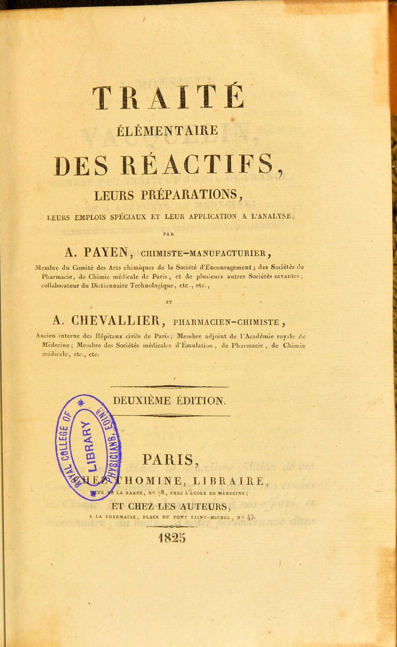 ÉLÉMENTAIRE DES RÉACTIFS, LEURS PRÉPARATIONS, LEURS EMPLOIS SPÉCIAUX ET LEUR APPLICATION A L’ANALYSE; PAn A. PAYEN , CHIMISTE-MANUFACTURIER, Membre du Comité des Arts cbîmiques de le Société d'EncouragemCDt ; des Sociétés de Pharmacio, de Chimie médicale de Paris, et de plusieurs autres Sociétés savantes; collaborateur du Dictionnaire Technologique, etc-, etc-, ET A. CHEVALLIER , PHARMACIEN-CHIMISTE , Ancien interne des Hôpitaux civils de Paris; Membre adjoint de l'Académie royale de Médecine; Membre des Sociétés médicales d'EmuIatluii , de PLurinacic , de Chiiuiç médicale, etc-, etc. E'r CHEZ LES AUTEURS, ■V LA VIIARMACIQ, PLACE OU POWT SAINT-MICOIU., « > /|3. 1825