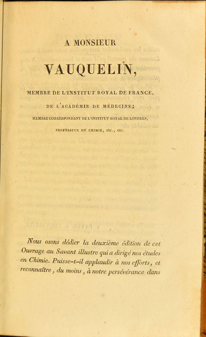 A MONSIEUR VAUQUELIN, MEMBRE DE L'INSTITUT ROYAL DE FRANCE, DE l’académie de MÉDECINE; ... MEMBRE CORRESPONDANT DE L'INSTITUT ROYAL DE LONDRES, PROFESSEUR DE CHIMIE, CtC., C(C. Nous osons dedier la deuxième édition de cet Ouvrage au Savant illustre qui a dirigé nos études en Chimie. Puisse-t-il applaudir à nos efforts, et reconnaître, du moins, à notre persévérance dàns