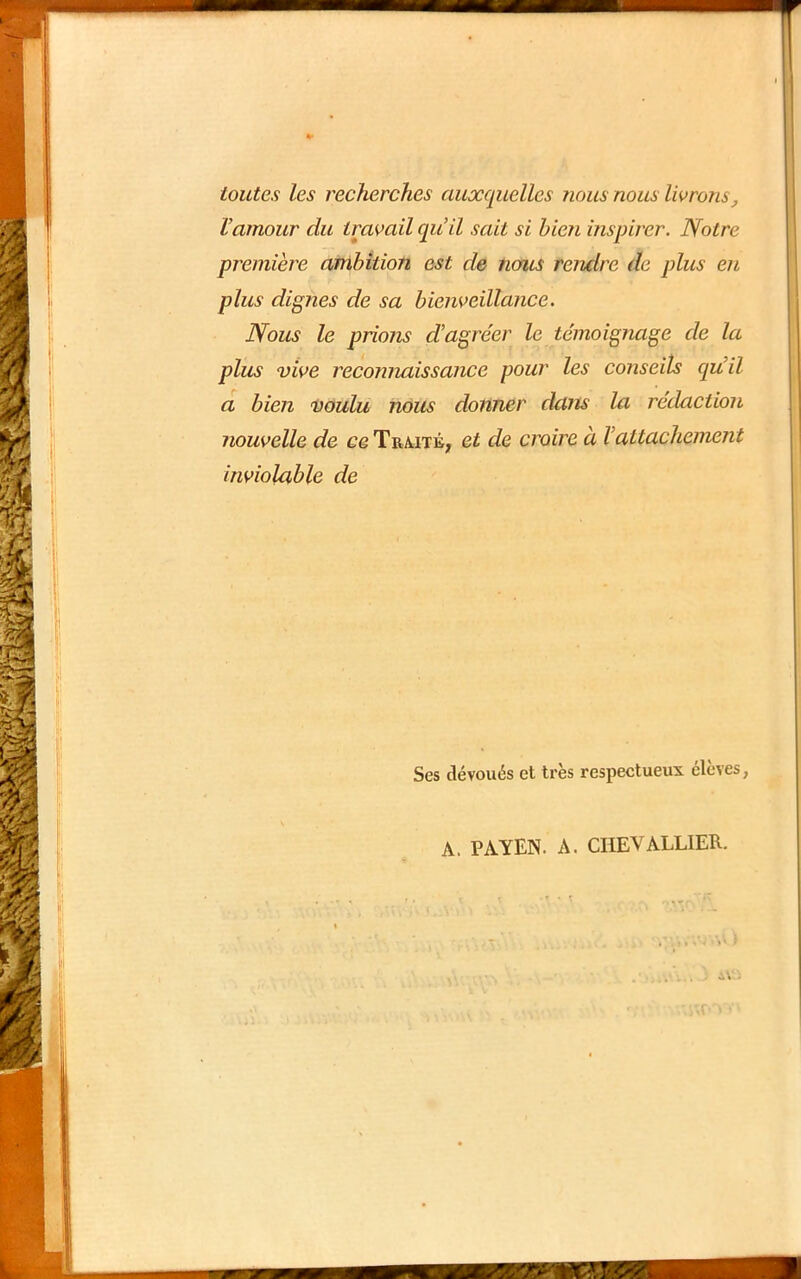 toutes les recherches auxquelles tious nous livrons^ Vamour du travail qu’il sait si bien inspirer. Notre première ambition est de nofus rendre de plus en plus dignes de sa bienveillance. Nous le prions d’agréer le témoignage de la plus vive reconnaissance pour les conseils qu’il a bien voulu nous donner dans la rédaction nouvelle de ce Trmtb; et de croire à l’attachement inviolable de Ses dévoués et très respectueux élevés, A. PA YEN. A. CHEVALLIER.