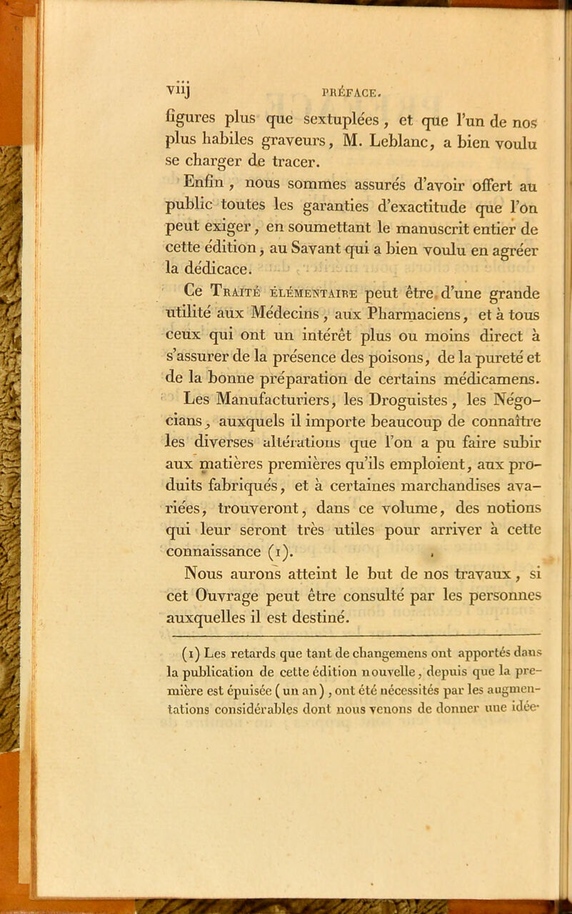 VllJ PRÉFACE. figures plus que sextuplées, et que l’un de nos plus habiles graveurs, M. Leblanc, a bien voulu se charger de tracer. Enfin , nous sommes assurés d’avoir offert au public toutes les garanties d’exactitude que l’on peut exiger, en soumettant le manuscrit entier de cette édition, au Savant qui a bien voulu en agréer la dédicace. Ce Traité élémentaire peut être, d’une grande utilité aux Médecins , aux Pharmaciens, et à tous ceux qui ont un intérêt plus ou moins direct à s’assurer de la présence des poisons, de la pureté et de la bonne préparation de certains médicamens. Les Manufacturiers, les Droguistes, les Négo- cians^ auxquels il importe beaucoup de connaître les diverses alléiations que l’on a pu faire subir aux matières premières qu’ils emploient, aux pro- duits fabriqués, et à certaines marchandises ava- riées, trouveront, dans ce volume, des notions qui leur seront très utiles pour arriver à cette connaissance (i). Nous aurons atteint le but de nos travaux, si cet Ouvrage peut être consulté par les personnes auxquelles il est destiné. (i) Les retards que tant de changemens ont apportés dans I la publication de cette édition nouvelle, depuis que la pre- , mière est épuisée ( un an) , ont été nécessités par les augmen- tations considérables dont nous venons de donner une idée-