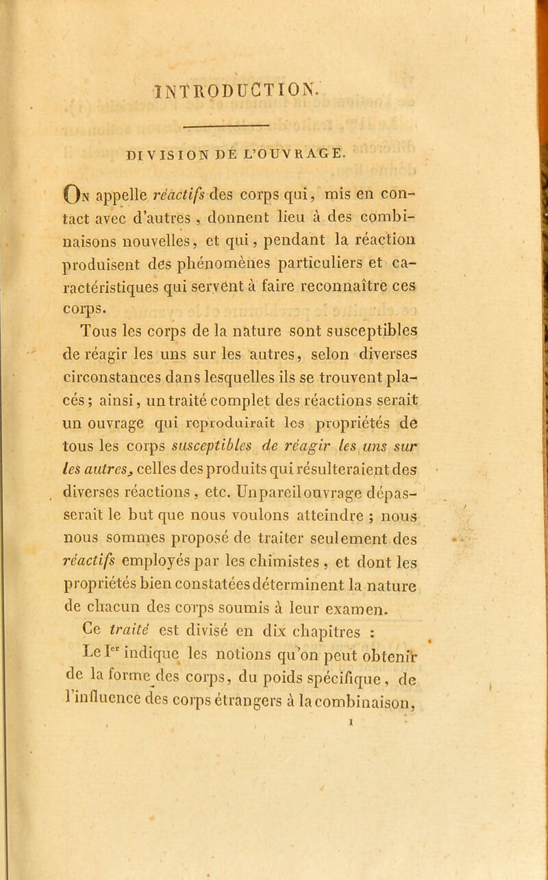INTRODUCTION. DIVISION DÉ L’OUVRAGE. On appelle réactifs des corps qui, mis en con- tact avec d’autres , donnent lieu à des combi- naisons nouvelles, et qui, pendant la réaction produisent des phénomènes particuliers et ca- ractéristiques qui servent à faire reconnaître ces corps. Tous les corps de la nature sont susceptibles de réagir les uns sur les autres, selon diverses circonstances dans lesquelles ils se trouvent pla- cés; ainsi, un traité complet des réactions serait un ouvrage qui reproduirait les propriétés de tous les corps susceptibles de réagir les uns sur les autres^ celles des produits qui résulteraient des - diverses réactions , etc. ünpareilouvrage dépas- serait le but que nous voulons atteindre ; nous nous sommes proposé de traiter seulement des réactifs employés par les chimistes , et dont les propriétés bien constatées déterminent la nature de chacun des corps soumis à leur examen. Ce traité est divisé en dix chapitres : Le I indique les notions qu’on peut obteni’r de la forme des corps, du poids spécifique , de l’influence des corps étrangers à la combinaison. 1