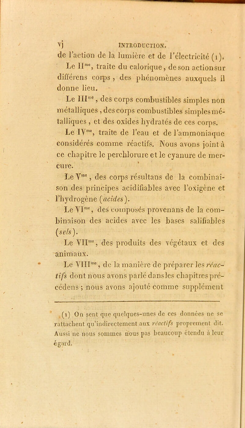 ■V) introduction. de l’action de la lumière et de l'électricité (i). Le 1I™% traite du calorique, de son actionsur diiïérens corps , des phénomènes auxquels il donne lieu. Le , des corps combustibles simples non métalliques , des corps combustibles simplesmé- talliques , et des oxides hydratés de ces corps. Le IV™®, traite de l’eau et de l’ammoniaque considérés comme réactifs. Nous avons joint à ce chapitre le perchlorure et le cyanure de mer- cure. Le V'“, des corps résultans de la combinai- son des principes acidifiables avec l’oxigène et l’hydrogène [acides'). Le VI™®, de^ composés provenans de la com- binaison des acides avec les bases salifiables [sels). Le VII™®, des produits des végétaux et des animaux. Le YIII“®, de la manière de préparer les ?rac^ tifs dont nous avons parlé dansles chapitrcspré- cédens ; nous avons ajouté comme supplément ’ ,(i) On sent que quelques-unes de ces données ne se rattachent qu’indircctement aux réactifs proprement dit. Aussi ne nous sommes nous pas beaucoup étendu à leur égard.