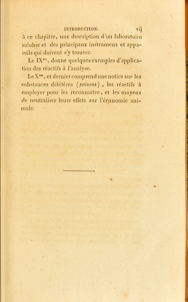 / INTRODUCTION. vij à ce chapitre, une description d’un laboratoire salubre et des principaux instrumens et a[)pa- reils qui doivent s’y trouver. Le IX“% donne quelques exemples d’applica- tion des réactifs à l’analyse. LeX“% et dernier comprend une notice sur les substances délétères (poisons) , les réactifs à employer pour les reconnaître, et les moyens de neutraliser leurs effets sur l’économie ani- male; / I