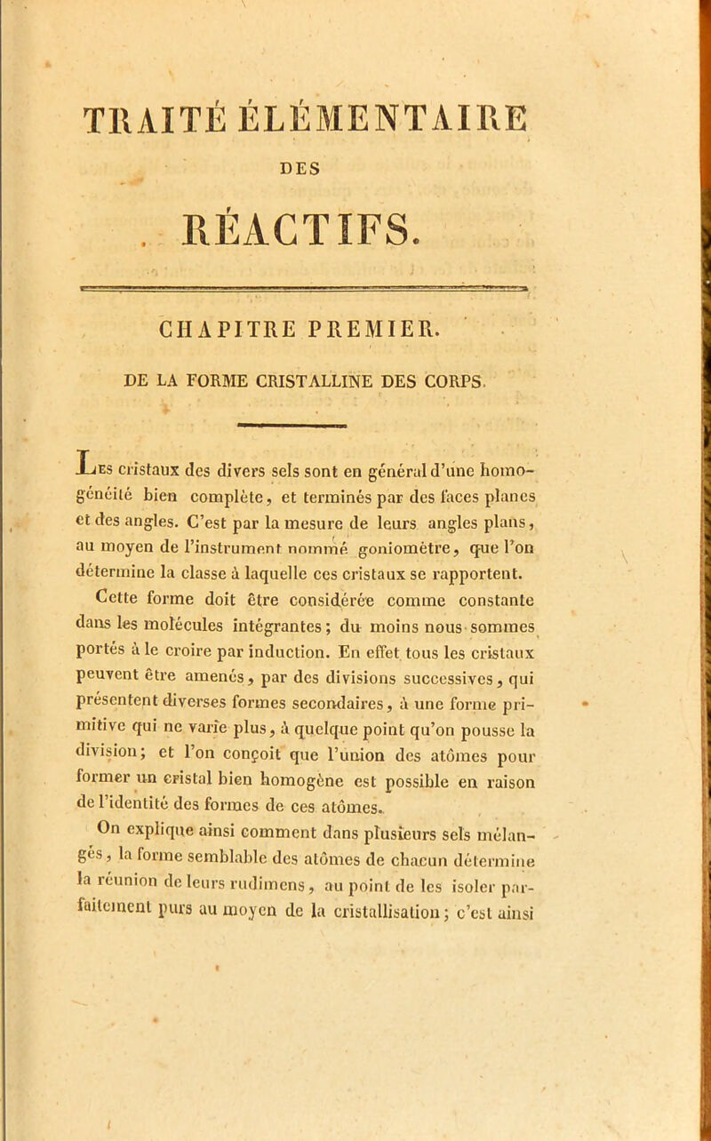 TllAITÉ ÉLÉMENTAIRE DES . RÉACTIFS. CHAPITRE PREMIER. DE LA FORME CRISTALLINE DES CORPS. liEs cristaux des divers sels sont en général d’une homo- généité bien complète, et terminés par des faces planes et des angles. C’est par la mesure de leurs angles plans, au moyen de l’instrument: nommé goniomètre, que l’on détermine la classe à laquelle ces cristaux se rapportent. Cette forme doit être considérée comme constante dans les molécules intégrantes; du moins nous sommes portés à le croire par induction. En effet tous les cristaux peuvent être amenés, par des divisions successives, qui présentent diverses formes secomlaires, à une forme pri- mitive qui ne varie plus, à quelque point qu’on pousse la division; et l’on conçoit que l’uaion des atomes pour former un cristal bien homogène est possible en raison de l’identité des formes de ces atomes.. On explique ainsi comment dans plusieurs sels mélan- gés, la forme semblable des atomes de chacun détermine la réunion de leurs rudimens, au point de les isoler par- faitement purs au moyen de la cristallisation ; c’est ainsi