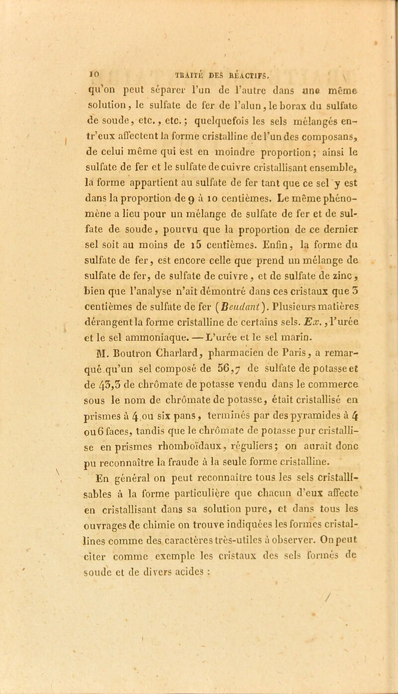 qu’on peut séparer l’un de l’autre dans una même solution, le sulfate de fer de l’alun, le borax du sulfate lie soude, etc., etc. ; quelquefois les sels mélangés en- tr’eux affectent la forme cristalline de l’un des composans, de celui même qui fest en moindre proportion ; ainsi le sulfate de fer et le sulfate de cuivre cristallisant ensemble, la forme appartient au sulfate de fer tant que ce sel y est dans la proportion de 9 à lo centièmes. Le même phéno- mène a lieu pour un mélange de sulfate de fer et de sul- fate de soude, pourvu que la proportion de ce dernier sel soit au moins de i5 centièmes. Enfln, la forme du sulfate de fer, est encore celle que prend un mélange de sulfate de fer, de sulfate de cuivre, et de sulfate de zinc, bien que l’analyse n’ait démontré dans ces cristaux que 3 centièmes de sulfate de fer (Beudant). Plusieurs matières dérangent la forme cristalline de certains sels. Ex., l’urée et le sel ammoniaque. — L’urée et le sel marin. M. Boutron Charlard, pharmacien de Paris, a remar- qué qu’un sel composé de 56,7 sulfate de potasse et de 43,5 de chrômate de potasse vendu dans le commerce sous le nom de chrômate de potasse, était cristallisé en prismes à 4 ,ou six pans, terminés par des pyramides à 4 ou 6 faces, tandis que le chrômate de potasse pur cristalli- se en prismes rhomboïdaux, réguliers; on aurait donc pu reconnaître la fraude à la seule forme cristalline. ■■ En général on peut reconnaître tous les sels cristalll- sables à la forme particulière que chacun d’eux affecte' en cristallisant dans sa solution pure, et dans tous les ouvrages de chimie on trouve indiquées les formes cristal- lines comme des caractères très-utiles à observer. On peut citer comme exemple les cristaux des sels formés de soude cl de divers acides : /