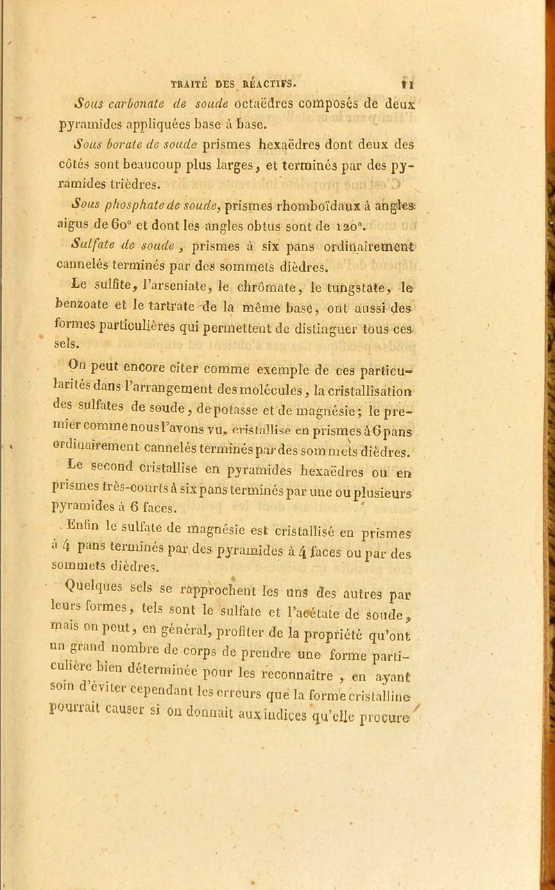 Sous carbonate de soucie octaèdres composés de deux pyramides appliquées base i\ base. Sous borate de soude prismes hexaèdres dont deux des côtés sont beaucoup plus larges, et ternoinés par des py- ramides triédres. ^ Sous phosphate de soude^ prismes rhomboïdaux à angles; aigus de 6o“ et dont les angles obtus sont de 120°. Sulfate de soude, prismes ù six pans ordinairement cannelés terminés par des sommets dièdres. Le sulfite, l’arseniate, le cliromate, le tungstate, le benzoate et le tartrate de la même base, ont aussi des formes particulières qui permettent de distinguer tous ces sels. On peut encore citer comme exemple de ces partieu» laritésdans l’arrangement des molécules, la cristallisation des sulfates de soude, dépotasse et de magnésie; le pre- mier comme nous l’avons vu, eristallise en prismes à 6pans ordinairement cannelés terminés par des sommets dièdres. Le second cristallise en pyramides hexaèdres ou en prismes très-courts à sixpans terminés par une ou plusieurs pyramides à 6 faces. Enfin le sulfate de magnésie est cristallisé en prismes à 4 pans terminés pai- des pyramides à 4 faces ou par des sommets dièdres. Quelques sels se rapprochent les uns des autres par leurs formes, tels sont le sulfate et l’aeétate de sonde, mais on peut, en général, profiter de la propriété qu’ont un grand^ nombre de corps de prendre une forme parti- cu lerc bien déterminée pour les reconnaître , en ayant cvilei cependant les erreurs que la forme cristalline pourrait causer si 011 donnait aux indices qu’elle procure