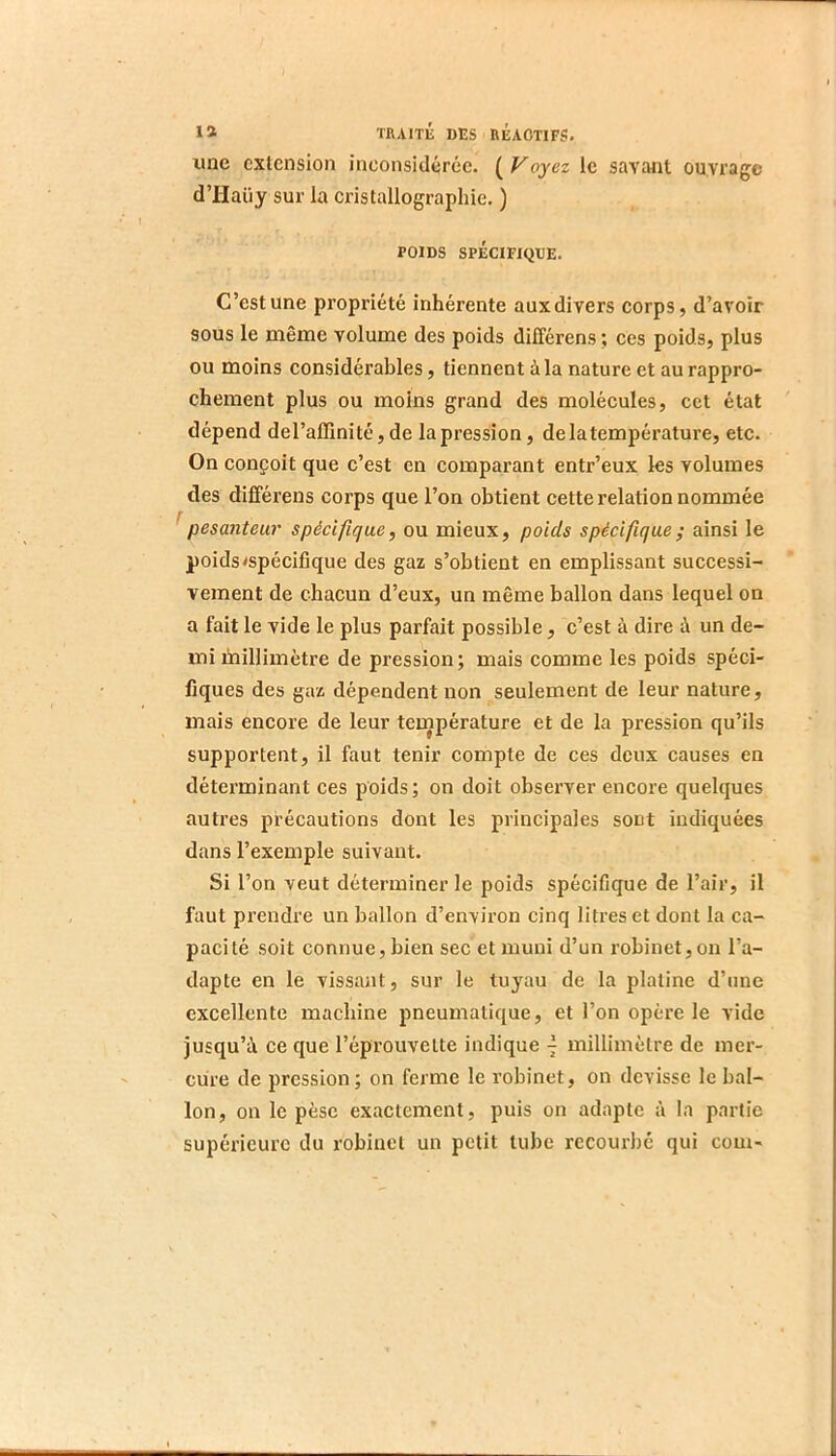 iioc extension inconsidérée. (Voyez le savant ouvrage d’IIaüy sur la cristallographie. ) POIDS SPÉCIFIQUE. C’est une propriété inhérente aux divers corps, d’avoir sous le même volume des poids différons; ces poids, plus ou moins considérables, tiennent à la nature et au rappro- chement plus ou moins grand des molécules, cet état dépend de l’affinité, de la pression, de ia température, etc. On conçoit que c’est en comparant entr’eux les volumes des différens corps que l’on obtient cette relation nommée ^pesanteur spécifique, ou mieux, poids spécifique; ainsi le poids<spécifique des gaz s’obtient en emplissant successi- vement de chacun d’eux, un même ballon dans lequel on a fait le vide le plus parfait possible, c’est à dire à un de- mi millimètre de pression; mais comme les poids spéci- fiques des gaz dépendent non seulement de leur nature, mais encore de leur teinpérature et de la pression qu’ils supportent, il faut tenir compte de ces deux causes en déterminant ces poids; on doit observer encore quelques autres précautions dont les principales sont indiquées dans l’exemple suivant. Si l’on veut déterminer le poids spécifique de l’air, il faut prendre un ballon d’environ cinq litres et dont la ca- pacité soit connue, bien sec et muni d’un robinet,on l’a- dapte en le vissant, sur le tuyau de la platine d’une excellente machine pneumatique, et l’on opère le vide jusqu’à ce que l’éprouvette indique ^ millimètre de mer- cure de pression; on ferme le robinet, on dévissé le bal- lon, on le pèse exactement, puis on adapte à la partie supérieure du robinet un petit tube recourbé qui corn-