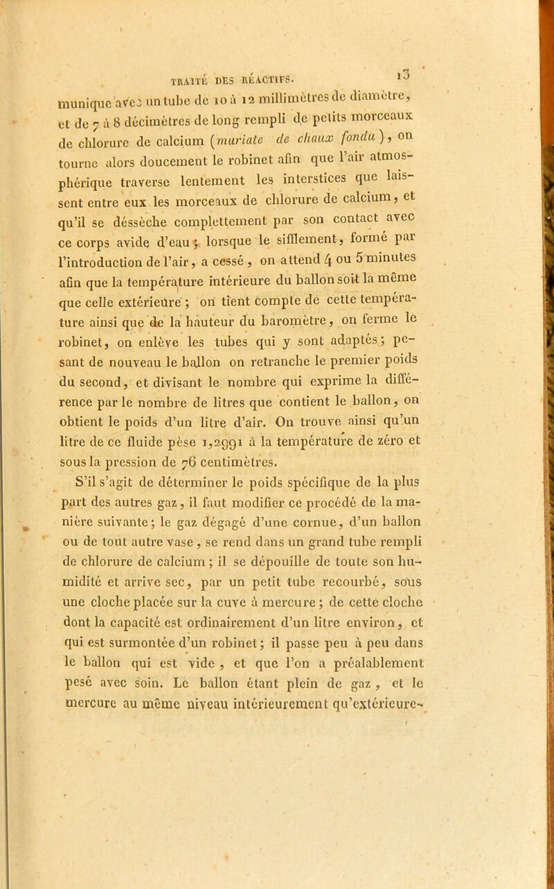 3 muniquc avec un tube de loà 12 milliinèti’csdc diamètre, et de 7 à 8 décimètres de long rempli de petits morceaux de chlorure de calcium [muriate de chaux fondu), on tourne alors doucement le robinet afin que 1 air atmos- phérique traverse lentement les interstices que lais sent entre eux les morceaux de chlorure de calcium, et qu’il se déssèche complettement par son contact avec ce corps avide d’eau^ lorsque le sifflement, formé par l’introduction de l’air, a cessé, on attend 4 ou 5 minutes afin que la température intérieure du ballon soit la même que celle extérieure ; 011 tient compte de cette tempéra- ture ainsi que de la hauteur du baromètre, on ferme le robinet, on enlève les tubes qui y sont adaptés; pe- sant de nouveau le ballon on retranche le premier poids du second, et divisant le nombre qui exprime la diffé- rence parle nombre de litres que contient le ballon, on obtient le poids d’un litre d’air. On trouve ainsi qu’un litre de ce fluide pèse 1,2991 à la température de zéro et sous la pression de 76 centimètres. S’il s’agit de déterminer le poids spécifique de la plus part des autres gaz, il faut modifier ce procédé de la ma- nière suivante; le gaz dégagé d’une cornue, d’un ballon ou de tout autre vase, se rend dans un gi'and tube rempli de chlorure de calcium ; il se dépouille de toute son hu- midité et arrive sec, par un petit tube recourbé, sous une cloche placée sur la cuve à mercure ; de cette cloche dont la capacité est ordinairement d’un litre environ, et qui est surmontée d’un robinet ; il passe peu à peu dans le ballon qui est vide , et que l’on a préalablement pesé avec soin. Le ballon étant plein de gaz , et le mercure au même niveau intérieurement qu’extérieure-»^