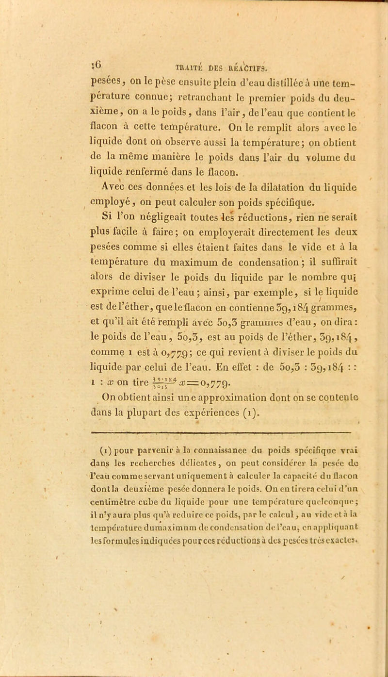 pesées 5 on le pèse ensuite plein d’eau distillée à une tem- pérature connue; retranchant le premier poids du deu- xième , on a le poids, dans l’air, de l’eau que contient le flacon à cette température. On le remplit alors avec le liquide dont on observe aussi la température; on obtient de la même manière le poids dans l’air du volume du liquide renfermé dans le flacon. Avec ces données et les lois de la dilatation du liquide ^ employé, on peut calculer son poids spécifique. Si l’on négligeait toutes les réductions, rien ne serait plus facile à faire ; on employerait directement les deux pesées comme si elles étaient faites dans le vide et à la température du maximum de condensation ; il suffirait alors de diviser le poids du liquide par le nombre qui expi’ime celui de l’eau ; ainsi, par exemple, si le liquide est de l’éther, que le flacon en contienne 5g, 184 grammes, et qu’il ait été rempli avec 5o,3 gramuies d’eau, on dira : le poids de l’eau, 5o,3, est au poids de l’éther, 5g, 184, comme 1 est à 0,77g; ce qui revient à diviser le poids du liquide par celui de l’eau. En effet : de 5o,5 : 3g, 184 : : 1 : a? on tire 0,77g. On obtient ainsi une approximation dont on se contente dans la plupart des expériences (1). (i) pour parvenir .à la connaissance du poids spécifique vrai dans les recherebes délicates, on peut considérer la pesée do l’eau comme servant uniquement à calculer la capacité duUacon dontla deuxième pesée donnera le poids. Ou entirera celui d’un centimètre cube du liquide pour une température quelconque; il n’y aura plus qu’à reduire cc poids, par le calcul, au vide et à la température dumaximurn de condensation de l’eau, en appli<|uant les formules indiquées pour ces réductions à des pesées très exactes. I