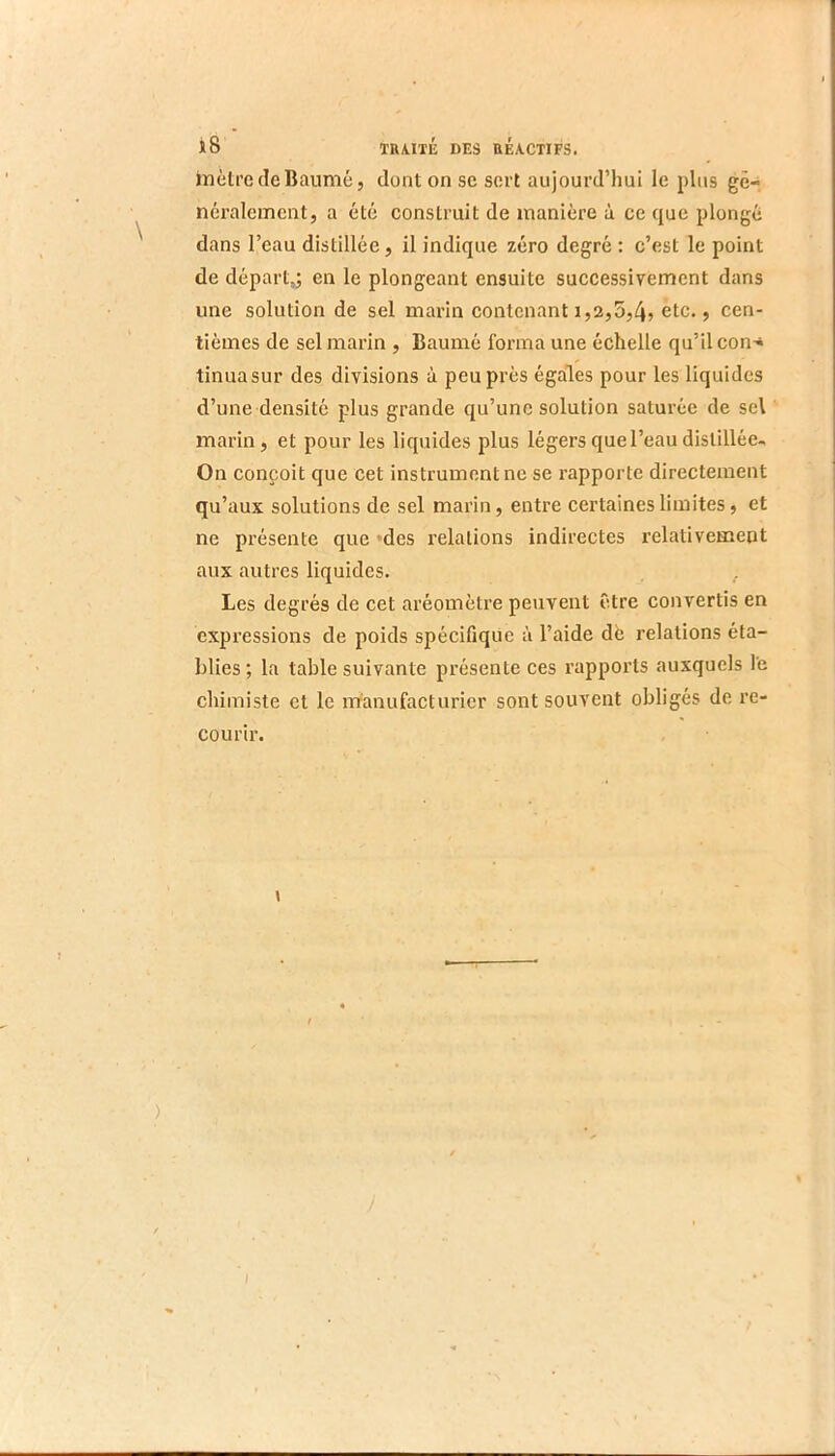 inèlrcdeBaumé, dont on sc sort aujourd’hui le plus gé- néralement, a été construit de manière à ce que plonge dans l’eau distillée, il indique zéro degré : c’est le point de départ,; en le plongeant ensuite successivement dans une solution de sel marin contenant 1,2,5,45 etc., cen- tièmes de sel marin , Baumé forma une échelle qu’il con'* tinuasur des divisions à peu près égales pour les liquides d’une densité plus grande qu’une solution saturée de sel marin, et pour les liquides plus légers que l’eau distillée- On conçoit que cet instrument ne se rapporte directement qu’aux solutions de sel marin, entre certaines limites, et ne présente que 'des relations indirectes relativement aux autres liquides. , Les degrés de cet aréomètre peuvent être convertis en expressions de poids spécifique à l’aide dè relations éta- blies ; la table suivante présente ces rapports auxquels le chimiste et le iTranufacturicr sont souvent obligés de re- courir. \