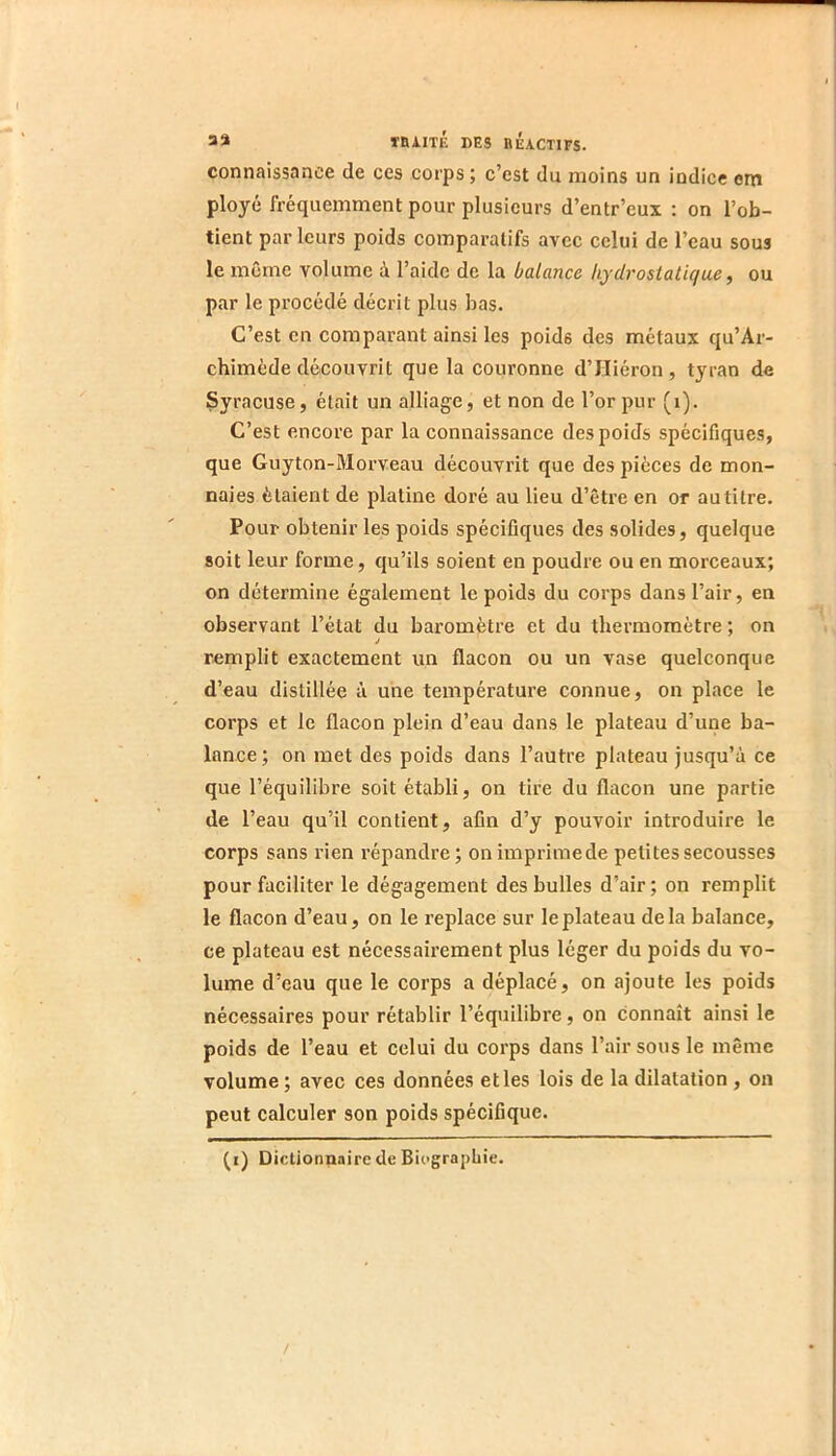 connaissance de ces corps ; c’est du moins un indice em ployé fréquemment pour plusieurs d’entr’eux : on l’ob- tient par leurs poids comparatifs avec celui de l’eau sous le même volume à l’aide de la balance hydrostatique, ou par le procédé décrit plus bas. C’est en comparant ainsi les poids des métaux qu’Ar- chimède découvrit que la couronne d’IIiéron, tyran de Çyracuse, était un alliage, et non de l’or pur (i). C’est encore par la connaissance des poids spécifiques, que Guyton-Morveau découvrit que des pièces de mon- naies étaient de platine doré au lieu d’être en or autitre. Pour obtenir les poids spécifiques des solides, quelque soit leur forme, qu’ils soient en poudre ou en morceaux; on détermine également le poids du corps dans l’air, en observant l’état du baromètre et du thermomètre ; on J remplit exactement un flacon ou un vase quelconque d’eau distillée à une température connue, on place le corps et le flacon plein d’eau dans le plateau d’une ba- lance ; on met des poids dans l’autre plateau jusqu’à ce que l’équilibre soit établi, on tire du flacon une partie de l’eau qu’il contient, afin d’y pouvoir introduire le corps sans rien répandre; onimprimede petites secousses pour faciliter le dégagement des bulles d’air; on remplit le flacon d’eau, on le replace sur le plateau delà balance, ce plateau est nécessairement plus léger du poids du vo- lume d’eau que le corps a déplacé, on ajoute les poids nécessaires pour rétablir l’équilibre, on connaît ainsi le poids de l’eau et celui du corps dans l’air sous le même volume; avec ces données elles lois de la dilatation , on peut calculer son poids spécifique.