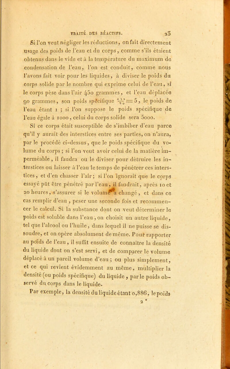 Sî l’on veut négliger les récluclions, on fait directement usage des poids de l’eau et du corps, comme s’ils étaient obtenus dans le vide et à la température du maximum de condensation de l’eau, l’on est conduit, comme nous l’avons fait voir pour les liquides, à diviser le poids du corps solide par le nombre qui exprime celui de l’eau, si le corps pèse dans l’air 4^0 grammes, et l’eau déplacée 90 grammes, son poids spécifique le poids de l’eau étant 1 ; si l’on suppose le poids spécifique de l’eau égale à 1000, celui du corps solide sera 5ooo. Si ce corps était susceptible de s’imbiber d’eau parce qu’il y aurait des interstices entre ses parties, on n’aura, par le procédé ci-dessus, que le poids spécifique du vo- \ lume du corps ; si l’on veut avoir celui de la matière im- perméable , il faudra ou le diviser pour détruire les in- terstices ou laisser à l’eau le temps de pénétrer ces inters- tices, et d’en chasser l’aîr; si l’on ignorait que le corps essayé pût être pénétré par l’eau, il faudrait, après 10 et 20 heures, s’assurer si le volum^^ changé, et dans ce cas remplir d’eau , peser une seconde fois et l’ecommen- cer le calcul. Si la substance dont on veut déterminer le poids est soluble dans l’eau , on choisit un autre liquide, tel que l’alcool ou l’huile, dans lequel il ne puisse se dis- soudre, et on opère absolument de même. Pour rapporter au poids de l’eau, il suffit ensuite de connaître la densité du liquide dont on s’est servi, et de comp^irer lé volume déplacé à un pareil volume d’eau ; ou plus simplement, et ce qui revient évidemment au même, multiplier la densité (ou poids spécifique) du liquide, parle poids ob- servé du corps dans le liquide. Par exemple, la densité du liquide étant 0,886, lepoids