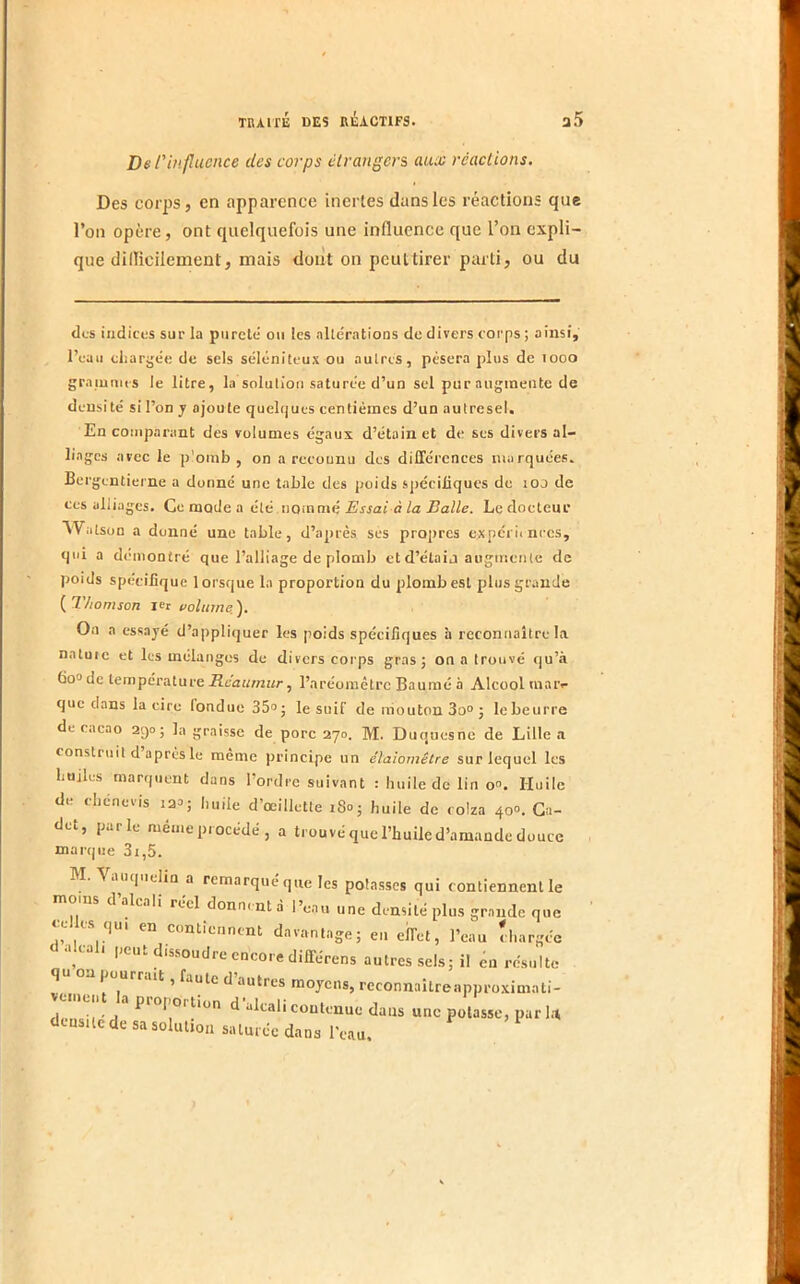 De finfucnce des corps étrangers aiuc réactions. Des cojps, en apparence inertes dans les réactions que l’on opère, ont quelquefois une influence que l’on expli- que dillicilement, mais dont on peuttirer parti, ou du des indices sur la pureté ou tes allératioQS de divers corps ; ainsi, l’euii chargée de sels sélénitcux ou autres, pèsera plus de looo graiumis le litre, la solution saturée d’un sel pur augmente de densité si l’on y ajoute quelques centièmes d’un aulresel. En comparant des volumes égaux d’étain et de ses divers al- liages avec le p’oinb , on a rccounu des différences marquées. Bergcntiei ne a donné une table des poids spéciJüques de loo de ces alliages. Ce mode a été nommé Errai àèa iJa/ie. Ledoeteur Watson a donné une table, d’après ses propres expérii nrcs, qui a démontré que l’alliage de plomb et d’étaij augmente de poids spécifique lorsque la proportion du plomb est plus grande {^Thomson volume.). Oa a essayé d’a|)pliquer les poids spécifiques h reconnaître la naluic et les mélanges de divers corps gras; on a trouvé qu’à Go» de température Rcaumur, l’aréomètre Baumé à Alcool uiaiv que clans la cire tondue 35»; le suif de mouton 3o“; lebeurre de cacao 2ç)o ; la graisse de porc 270. M. Duquesne de Lille a construit d’après le même principe un élaiomêtre sur lequel les huiles marquent dans l’ordre suivant : huile de lin o“. Huile d(. cliénecis 12a; huile d œillette 18°; huile de colza 40°. Ca- det, parle même procédé, a trouvé que l’huile d’amande duuce marcjue 3i,5. M. Vauqiielin a remarqué que les potasses qui contiennent le d alcali réel donnent à l’eau une densité plus grande que CCI es qui en contiennent davantage; er. effet, l’eau d.argée ■dcal. peut dissoudre encore différens autres sels; il en résulte q ' pourrait, faute d autres moyens, reconnaîtreapproximati- veineut la proporUon d’alcali contenue dans une potasse, par l.t ciensuc de sa solution saturée dans l'eau.