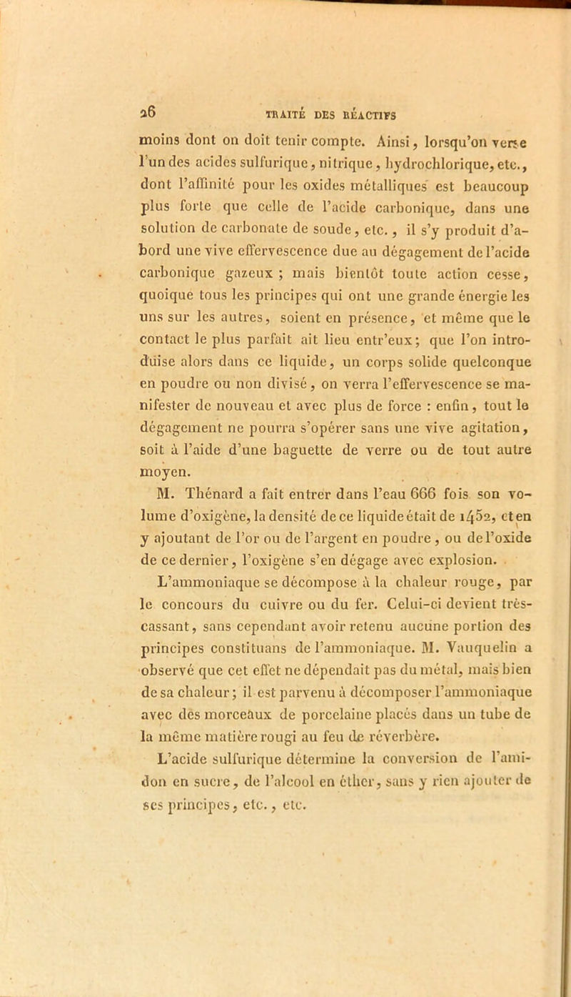 moins dont on doit tenir compte. Ainsi, lorsqu’on verje l’un des acides sulfurique, nitrique, hydrochlorique,etc., dont l’affinité pour les oxides métalliques est beaucoup plus forte que celle de l’acide carbonique, dans une solution de carbonate de soude, etc., il s’y produit d’a- bord une vive effervescence due au dégagement de l’acide carbonique gazeux; mais bientôt toute action cesse, quoique tous les principes qui ont une grande énergie les uns sur les autres, soient en présence, et même que le contact le plus parfait ait lieu entr’eux; que l’on intro- duise alors dans ce liquide, un corps solide quelconque en poudre ou non divisé, on verra l’effervescence se ma- nifester de nouveau et avec plus de force : enfin, tout le dégagement ne pourra s’opérer sans une vive agitation, soit à l’aide d’une baguette de verre ou de tout autre moyen. M. Thénard a fait entrer dans l’eau 666 fois son vo- lume d’oxigéne, la densité de ce liquide était de i452, et en y ajoutant de l’or ou de l’argent en poudre, ou de l’oxide de ce dernier, Toxigène s’en dégage avec explosion. L’ammoniaque se décompose i\ la chaleur rouge, par le concours du cuivre ou du fer. Celui-ci devient très- cassant, sans cependant avoir retenu aucune portion des principes constituans de l’ammoniaque. M. Vauquelin a observé que cet effet ne dépendait pas du métal, mais bien de sa chaleur; il est parvenu à décomposer l’ammoniaque avec des morceaux de porcelaine placés dans un tube de la même matière rougi au feu de réverbère. L’acide sulfurique détermine la conversion de l’ami- don en sucre, de l’alcool en etber, sans y rien ajouter de scs principes, etc., etc.