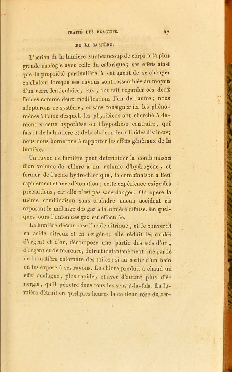 DE IA LDMIÈRE. L’action de la lumière sur beaucoup de corps a la plus grande analogie avec celle du calorique ; ses effets ainsi que la propriété particulière à cet agent de se changer en chaleur lorsque ses rayons sont rassemblés au moyen d'un verre lenticulaire, etc., ont fait regarder ces deux fluides comme deux modifications l’un de l’autre ; nous adopterons ce système, et sans consigner ici les phéno- mènes à l’aide desquels les physiciens ont cherché à dé- montrer cette hypothèse ou l’hypothèse contraire, qui faisait de la lumière et delà chaleur deux fluides distincts; nous nous bornerons à rapporter les effets généraux de la lumière. Un rayon de lumière peut déterminer la combinaison d’un volume de chlore à un volume d’hydrogène , et former de l’acide hydrochlorique, la combinaison a lien rapidement et avec détonation ; cette expérience exige des précautions, car elle n’est pas sans danger. On opère la même combinaison sans craindre aucun accident en exposant le mélange des gaz à la lumière diffuse. En quel- ques jours l’union des gaz est effectuée. La lumière décompose l’acide nitrique, et le convertit en acide nitreux et en oxigène ; elle réduit les oxides d’argent et d’or, décompose une partie des sels d’or , d’argent et de mercure, détruit instantanément une partie de la matière colorante des toiles; si au sortir d’un bain on les expose à ses rayons. Le chlore produit à chaud un effet analogue, plus rapide, et avec d’autant plus d’é- nergie, qu’il pénètre dans tous les sens à-la-fois. La lu- mière détruit en quelques heures la couleur rose du car-