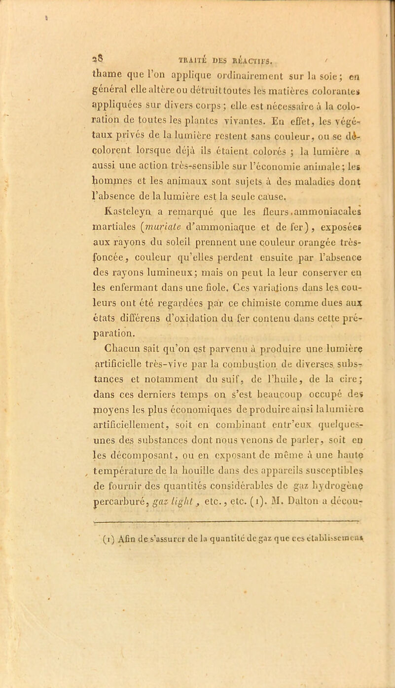 2® TRAni DES BÉACTIIS. ‘ thame que l’on applique oïdinairement sur la soie; en général elle altère ou détruit toutes les matières colorantes appliquées sur divers corps ; elle est nécessaire à la colo- ration de toutes les plantes vivantes. En effet, les végé- taux prives de la lumière restent sans couleur, ou se dé- colorent lorsque déjà ils étaient colorés ; la lumière a aussi une action très-sensible sur l’économie animale; les ^lom^^es et les animaux sont sujets à des maladies dont l’absence de la lumière est la seule cause, Rasteleya a remarqué que les fleurs.ammoniacales martiales {mariale d’ammoniaque et de fer), exposées aux rayons du soleil prennent une couleur orangée très- foncée, couleur qu’elles perdent ensuite par l’absence des rayons lumineux; mais on peut la leur conserver en les enfermant dans une fiole. Ces variations dans les cou- leurs ont été regardées par ce chimiste comme dues aux états différens d’oxidation du fer contenu dans cette pré- paration. Chacun sait qu’on est parvenu à produire une lumière artificielle très-vive par la couibuijtion de diverses, subsr tances et notamment du suif, de l’huile, de la cire; dans ces derniers temps on s’est beaucoup occupé des jnoyens les plus économiques de produire ainsi lalumière artificiellement, soit en combinant entr’eux quelques- unes des substances dont nous venons de parler, soit eu les décomposant, ou en exposant de même à une haute , température de la houille dans des appareils susceptibles de fournir des quantités considérables de gaz hydrogène percarburé, gaz liglil ^ etc., etc. (i). M. Dalton a décou- (i) Afin de s’assurer de la quantité de gaz que ces étahli^sel^cuA