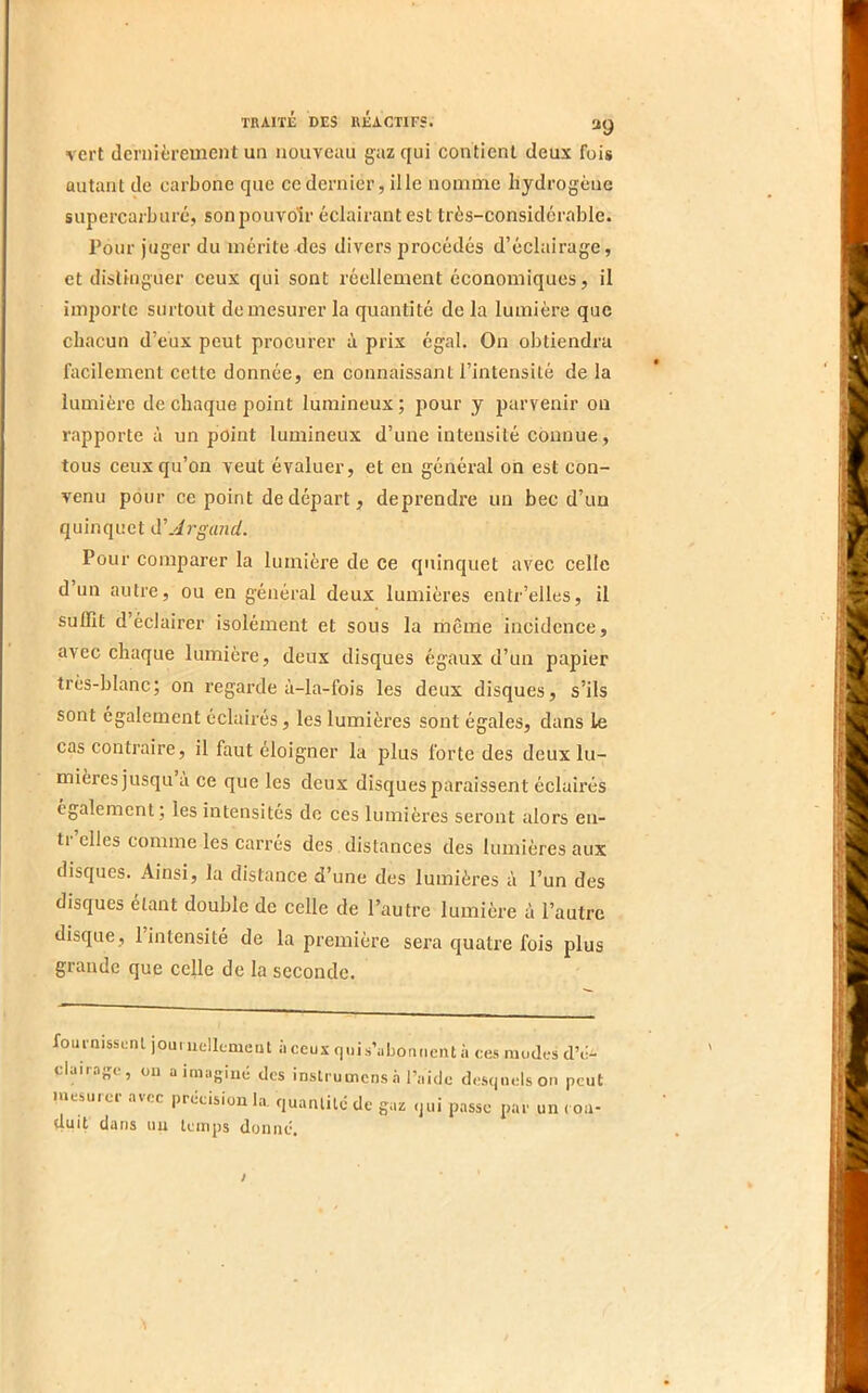 vert dernièrement un nouveau gaz qui contient deux fois autant de carbone que ce dernier, il le nomme hydrogène supercai'buré, son jjouvoir éclairant est très-considérable. Pour juger du mérite des divers procédés d’éclairage, et distinguer ceux qui sont réellement économiques, il importe surtout de mesurer la quantité de la lumière que chacun d’eux peut procurer à prix égal. On obtiendra facilement cette donnée, en connaissant l’intensité de la lumière de chaque point lumineux ; pour y parvenir ou rapporte à un point lumineux d’une intensité connue, tous ceux qu’on veut évaluer, et en général on est con- venu pour ce point de départ, deprendre un bec d’un quinquet à'Argand. Pour comparer la lumière de ce quinquet avec celle d’un autre, ou en général deux lumières entr’elles, il suffit d’éclairer isolément et sous la même incidence, avec chaque lumière, deux disques égaux d’un papier très-blanc; on regarde à-la-fois les deux disques, s’ils sont également éclairés, les lumières sont égales, dans le cas contraire, il faut éloigner la plus forte des deux lu- mières jusqu à ce que les deux disques paraissent éclairés egalement; les intensités de ces lumières seront alors eu- ti elles comme les carrés des distances des lumières aux disques. Ainsi, la distance d’une des lumières à l’un des disques étant double de celle de l’autre lumière à l’autre disque, 1 intensité de la première sera quatre fois plus grande que celle de la seconde. fournissent joumellement àceux quis’iibonneiU à ces mudes d’ê.^ claiia^c , ou a imaginé des instrumens .à l’aide desijiicison peut mesurer avec précision l.i, quantité de gaz qui passe par un ( ou- duit dans un temps donné. /