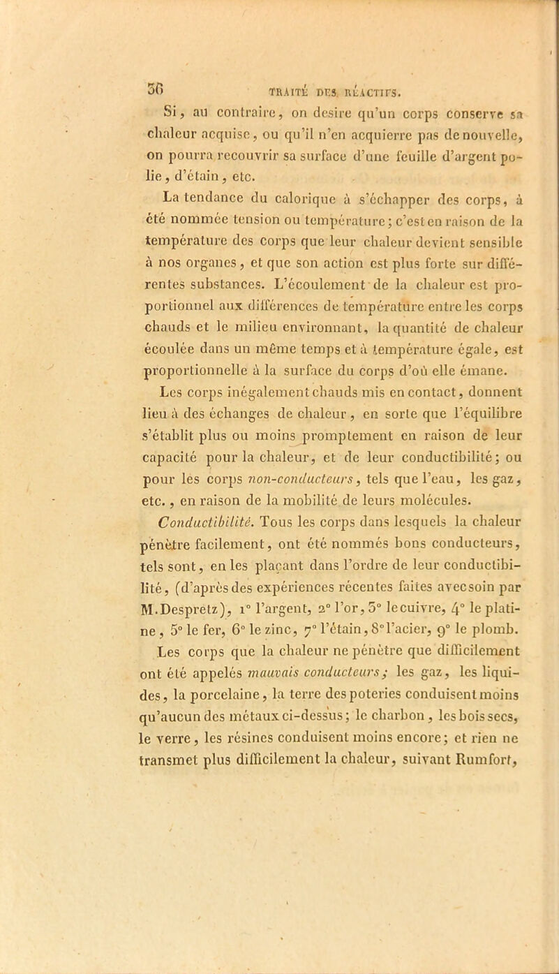 Si, an contraire, on desire qu’un corps conserve sa chaleur acquise, ou qu’il n’en acquierre pas de nouvelle, on pourra recouvrir sa surface d’une feuille d’argent po- lie , d’etain, etc. La tendance du calorique à s’échapper des corps, à été nommée tension ou température; c’est en raison de la température des corps que leur chaleur devient sensible à nos organes, et que son action est plus forte sur diffé- rentes substances. L’écoulement de la chaleur est pro- portionnel aux différences de température entre les corps chauds et le milieu environnant, la quantité de chaleur écoulée dans un même temps et à température égale, est proportionnelle é la surface du corps d’où elle émane. Les corps inégalement chauds mis en contact, donnent lieu à des échanges de chaleur , en sorte que l’équilibre s’établit plus ou moins promptement en raison de leur capacité pour la chaleur, et de leur conductibilité; ou pour les corps non-conducteurs, tels que l’eau, les gaz, etc., en raison de la mobilité de leurs molécules. Conductibilité. Tous les corps dans lesquels la chaleur pénètre facilement, ont été nommés bons conducteurs, tels sont, en les plaçant dans l’ordre de leur conductibi- lité, fd’après des expériences récentes faites avecsoin par M.Despretz), i“ l’argent, 2“ l’or, 5“ le cuivre, 4“ le plati- ne , 5° le fer, 6° le zinc, 7“ l’étain, 8°l’acier, 9° le plomb. Les corps que la chaleur ne pénètre que difficilement ont été appelés mauvais conducteurs ; les gaz, les liqui- des, la porcelaine, la terre des poteries conduisent moins qu’aucun des métaux ci-dessus; le charbon, les bois secs, le verre, les résines conduisent moins encore; et rien ne transmet plus difficilement la chaleur, suivant Rumfort,