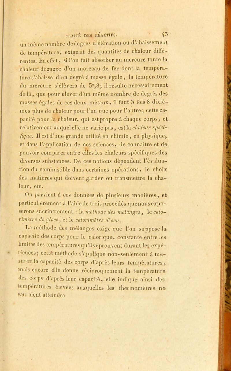 un même nombre cleclegrcs d’eluvation ou d abaissement de température, exigeait des quantités de chaleur diffé- rentes. En effet, si l’on fait absorber au mercure toute la chaleur dégagée d’un morceau de fer dont la tempéra- ture s’abaisse d’un degré à masse égale, la température du mercure s’élèvera de 5°,8; il résulte nécessairement de là, que pour élever d’un même nombre de degrés des masses égales de ces deux métaux, il faut 5 fois 8 dixiè- mes plus de chaleur pour l’un que pour l’autre; cette ca- pacité pouf la chaleur, qui est propre à chaque corps, et relativement auquel elle ne varie pas, est la chaleur spéci~ fique. Il est d’une grande utilité en chimie, en physique, et dans l’application de ces sciences, de connaître et de pouvoir comparer entre elles les chaleurs spécifiques des diverses substances. De ces notions dépendent l’évalua- tion du combustible dans certaines opérations, le choix des matières qui doivent garder ou transmettre la cha- leur, etc. On parvient à ces données de plusieurs manières, et particulièrement à l’aidede trois procédés quenousexpo- serons succinctement ; la. méthode des mélanges, le calo- rimètre de glace^ et le calorimètre d’eau^ La méthode des mélanges exige que Ton suppose la capacité des corps pour le calorique, constante entre les limites des températures qu’ils éprouvent durant Ie§ expé- riences; cettô méthode s’applique non-seulement à me- surer la capacité des corps d’après leurs températures, mais encore elle donne réciproquement la température des corps d’après leur capacité, elle indique ainsi des températures élevées auxquelles les thermomètres ne îauraient atteindre