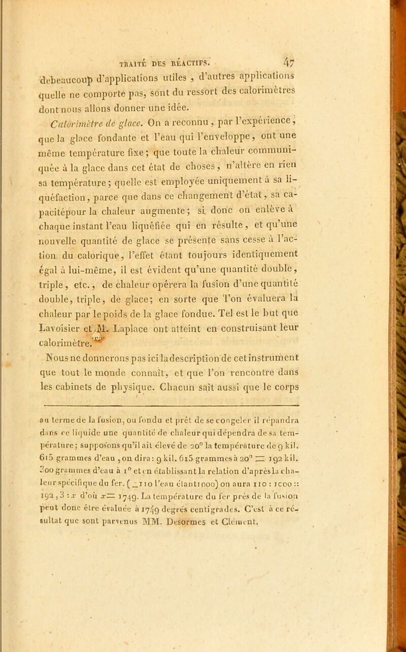 debeaucoup d’applications utiles , d’autres applications quelle ne comporte pas, sont du ressort des calorimètres dont nous allons donner une idée. Calorimètre de glace. On a reconnu , par l’expéi ience, que la gbce fondante et l’eau qui l’enveloppe, ont une même température fixe ; que toute la chaleur communi- quée à la glace dans cet état de choses, n altère en rien sa température; quelle est employée uniquement à sa li- quéfaction, parce que dans ce changement d état, sa ca- pacitépourla chaleur augmente; sL donc on enlève à chaque instant l’eau liquéfiée qui en résulte, et qu’une nouvelle quantité de glace se présente sans cesse a 1 ac- tion du calorique, l’effet étant toujours identiquement égal à lui-même, il est évident qu’une quantité double, triple, etc., de chaleur opérera la fusion d’une quantité double, triple, de glace; en sorte que 'l’on évaluera la chaleur par le poids de la glace fondue. Tel est le but que Lavoisier et.jjl. Laplace ont atteint en construisant leur calorimètre.'*^ Nous ne donnerons pas ici ladescription de cet instrument que tout le monde connaît, et que l’on rencontre dans les cabinets de physique. Chacun sait aussi que le corps au terraede la fusion, ou fonda et prêt de secongeler il n-paridra dims re liquide une quantité de cli.aleur qui dépendra de sa tern- péraliire; supposons qu’il ail c'ievé de 20” la température de 9 kil. 6i5 grammes d’eau ,ou dira; 9 kil. 6i5 grammesà 20” 192 kil. 2oo grammes d’eau à 1° eten établissantla relation d’aprèsla cha- leur spécifique du fer. ( _no l’eau étant 1000) on aura no : jcoo :: 192,3 :x d’où X— >749. La température du fer près de la l’iisioii peut donc être évaluée à ly/Jo degrés centigrades. C’est .à ce ré- tullat que sont parvenus MM. Desormes et Clément,