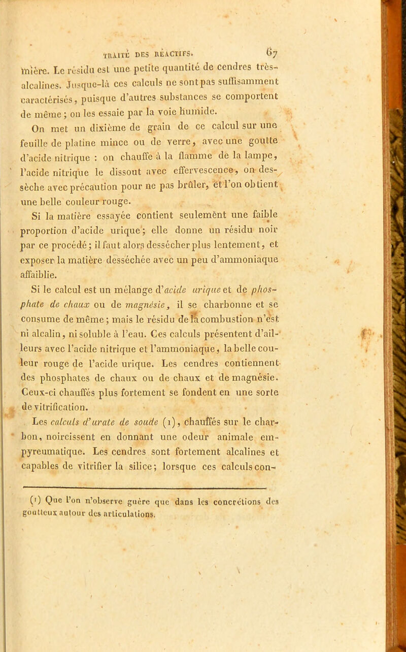 lïiîère. Le réskiii esl une petite quantité de cendres très- alcalines. Jusque-là ces calculs ne sont pas suffisamment caractérisés, puisque d’autres substances se comportent de même on les essaie par la voie humide. On met un dixième de grain de ce calcul sur une feuille de platine mince ou de verre, avec une goutte d’acide nitrique : on chauffe A la flamme de la lampe, l’acide nitrique le dissout avec effervescence, on des-^ sèche avec précaution pour ne pas brûler, et 1 on obtient ^ une belle couleur rouge. Si la matière essayée contient seulemènt une faible proportion d’acide urique'; elle donne un résidu noir par ce procédé; il faut alors dessécher plus lentement, et exposer la matière desséchée avec un peu d’ammoniaque affaiblie. Si le calcul est un mélange à'acide urique et de phos- phate de chaux ou de magnésie, il se charbonne et se consume de même ; mais le résidu de combustion n’dst ni alcalin, ni soluble à l’eau. Ces calculs présentent d’ail-' leurs avec l’acide nitrique et l’ammoniaque, la belle cou- leur rouge de l’acide ui’ique. Les cendres contiennent- des phosphates de chaux ou de chaux et de magnésie. Ceux-ci chauffés plus fortement se fondent en une sorte de vitrification. Les calculs d’urate de soude (1), chauffés sur le char- bon, noircissent en donnant une odeur animale em- pyreumatique. Les cendres sont fortement alcalines et capables de vitrifier la silice; lorsque ces calculscon- (0 Que l’on n’observe guère que dans les concrétions des goutteux autour des articulations.