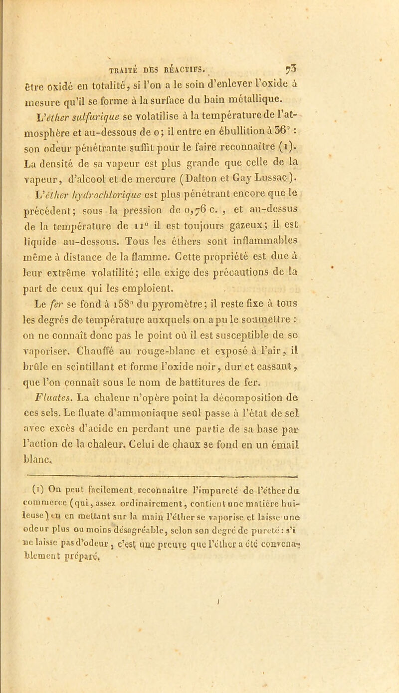 Ctrc oxide en totalité, si l’on a le soin d’enlever l’oxide à mesure qu’il se forme à la surface du bain métallique. Veiher sulfurique se volatilise à la température de l’at- mosphère et au-dessous de o; il entre en ébullition i 56” : son odeur pénétrante suffit pour le faire reconnaître (i). La densité de sa vapeur est plus grande que celle de la vapeur, d’alcool et de mercure (Dalton et Gay Lussac). 'L’éther hydrochlorique est plus pénétrant encore que le précédent; sous la pression de 0,76 c. , et au-dessus de la température de 11° il est toujours gazeux; il est liquide au-dessous. Tous les élhei’s sont inflammables même à distance de la flamme. Cette propriété est due ù leur extrême volatilité; elle exige des précautions de la part de ceux qui les emploient. Le fer se fond à x58'’ du pyromètre; il reste fixe à tous les degrés de température auxquels on a pu le soumettre : on ne connaît donc pas le point où il est susceptible de se vaporiser. Chauffé au rouge-blanc et exposé a l’air, il brûle en scintillant et forme l’oxide noir, dur et cassant, que l’on çonnaît sous le nom de battitures de fer. Fluates. La chaleur n’opère point la décomposition de ces sels. Le fluate d’ammoniaque seûl passe à l’état de sel avec excès d’acide en perdant une partie de sa base pan l’action de la chaleur. Celui de chaux se fond en un émail blanc. (i) On peut facilement reconnaître l’impureté de l’éther du. commerce (qui, assez ordinairement, conliciil une matière hui- leuse) cn en mettant sur la main l’étlicrse vaporise, et laisse une odeur plus ou moins désagréable, scion son degré de pureté: s’î ne laisse pas d’odeur, c’es( uuc preuve que l’éther a été conveua'^ blemcnt préparé. I