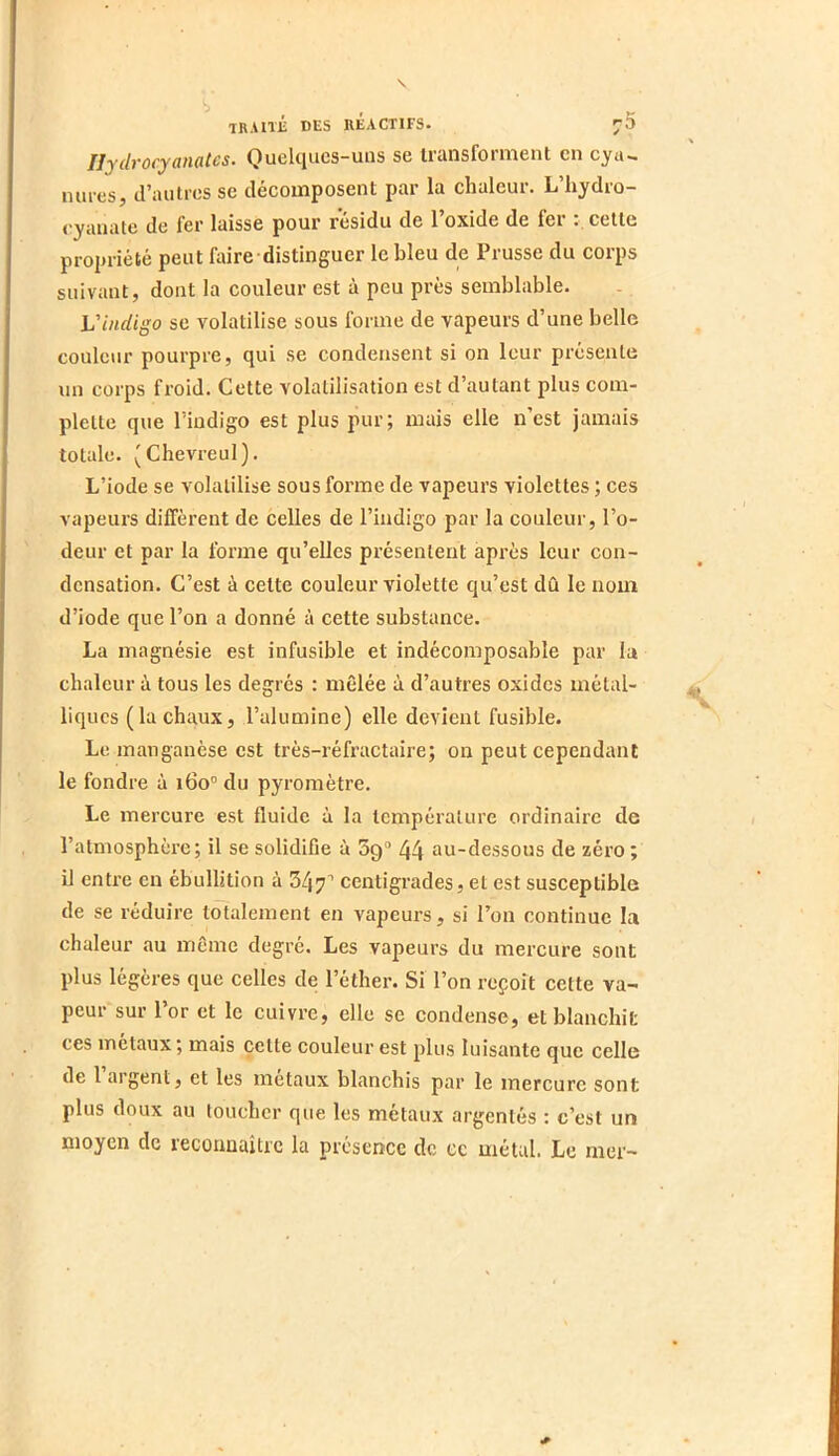 Ilydrocyanalcs. Ouelqucs-uiis se transforment en cya.. mires, d’autres se décomposent par la chaleur. L’hydro- ('yanate de fer laisse pour résidu de l’oxide de fer cette propriété peut faire distinguer le bleu de Prusse du corps suivant, dont la couleur est à peu près semblable. Vindigo se volatilise sous forme de vapeurs d’une belle couleur pourpre, qui se condensent si on leur présente un corps froid. Cette volatilisation est d’autant plus com- plette que l’indigo est plus pur; mais elle n’est jamais totale. (Chevreul). L’iode se volatilise sous forme de vapeurs violettes ; ces vapeurs dilTèrent de celles de l’indigo par la couleur, l’o- deur et par la forme qu’elles présentent après leur con- densation. C’est à cette couleur violette qu’est dû le nom d’iode que l’on a donné à cette substance. La magnésie est infusible et indécomposable par la chaleur à tous les degrés : mêlée à d’autres oxides métal- liques (la chaux, l’alumine) elle devient fusible. Le manganèse est très-réfractaire; on peut cependant le fondre à 160° du pyromètre. Le mercure est fluide à la température ordinaire de l’atmosphère; il se solidifie à 39“ 44 au-dessous de zéro ; il entre en ébullition à 347^ centigrades, et est susceptible de se réduire totalement en vapeurs, si l’on continue la chaleur au même degré. Les vaj>eurs du mercure sont plus légères que celles de l’éther. Si l’on reçoit cette va- peur sur l’or et le cuivre, elle se condense, et blanchit ces métaux ; mais cette couleur est plus luisante que celle de l argent, et les métaux blanchis par le mercure sont plus doux au toucher que les métaux argentés : c’est un moyen de reconnaître la présence de ce métal. Le mer-