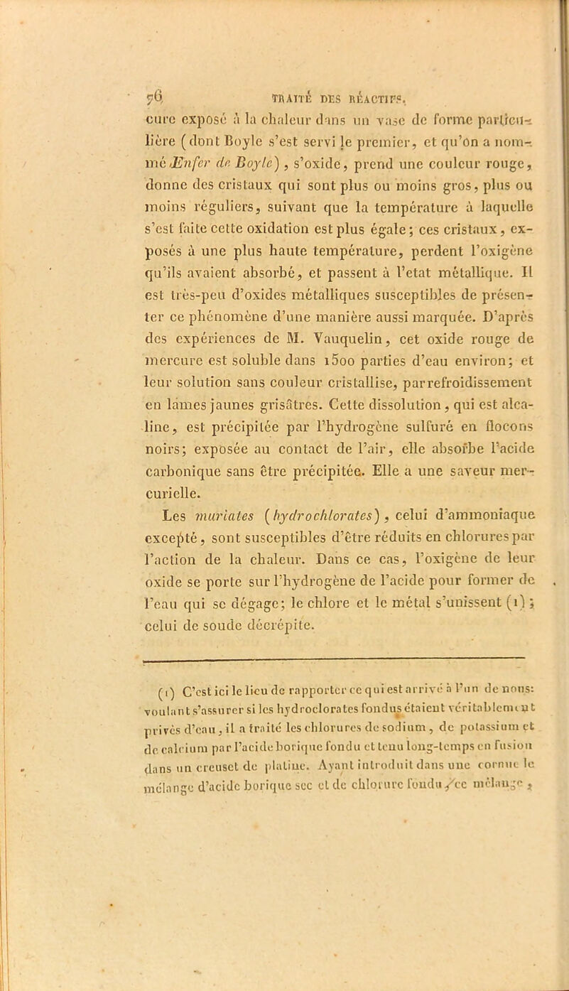 TI\ATTÉ des RlUcTlF?. cure exposé à la chaleur dans un vase de forme parücu-i lière (dont Boyle s’est servi le premier, et qu’on a nom- mé/2?7i/cr dn Dojle), s’oxide, prend une couleur rouge, donne des cristaux qui sont plus ou moins gros, plus ou moins réguliers, suivant que la température à laquelle s’est faite cette oxidation est plus égale ; ces cristaux, ex- posés à une plus haute température, perdent l’oxigène qu’ils avaient absorbé, et passent à l’etat métallique. Il est très-peu d’oxides métalliques susceptibles de présenr ter ce phénomène d’une manière aussi marquée. D’après des expériences de M. Vauquelin, cet oxide l’ouge de mercure est soluble dans i5oo parties d’eau environ; et leur solution sans couleur cristallise, parrefroidissement en lames jaunes grisâtres. Cette dissolution, qui est alca- line, est précipitée par l’hydrogène sulfuré en flocons noirs; exposée au contact de l’air, elle absorbe l’acide carbonique sans être précipitée. Elle a une saveur mer- curielle. Les miüdaies [ bydrochlorcites) , ce\m d’ammoniaque excejStè, sont susceptibles d’être réduits en chlorures par l’action de la chaleur. Dans ce cas, l’oxigcne de leur oxide se porte sur l’hydrogène de l’acide pour former de l’eau qui se dégage; le chlore et le métal s’unissent (i) ; celui de soude décrépite. (i) C’est ici le lieu de rapporter ce qui est arrive .à l’un de nous: voulant s’assurer si les liydroclorates fondus ctaieut véritalilenuut privés d’eau, il a traité les chlorures de sodium , de potassium et de. calcium par l’acide borique fondu et tenu long-temps en fusion dans un creuset de platine. Ayant introduit dans une corn\ic le mélange d’acide borique sec cl de chlorure fondu/ce mélange ,