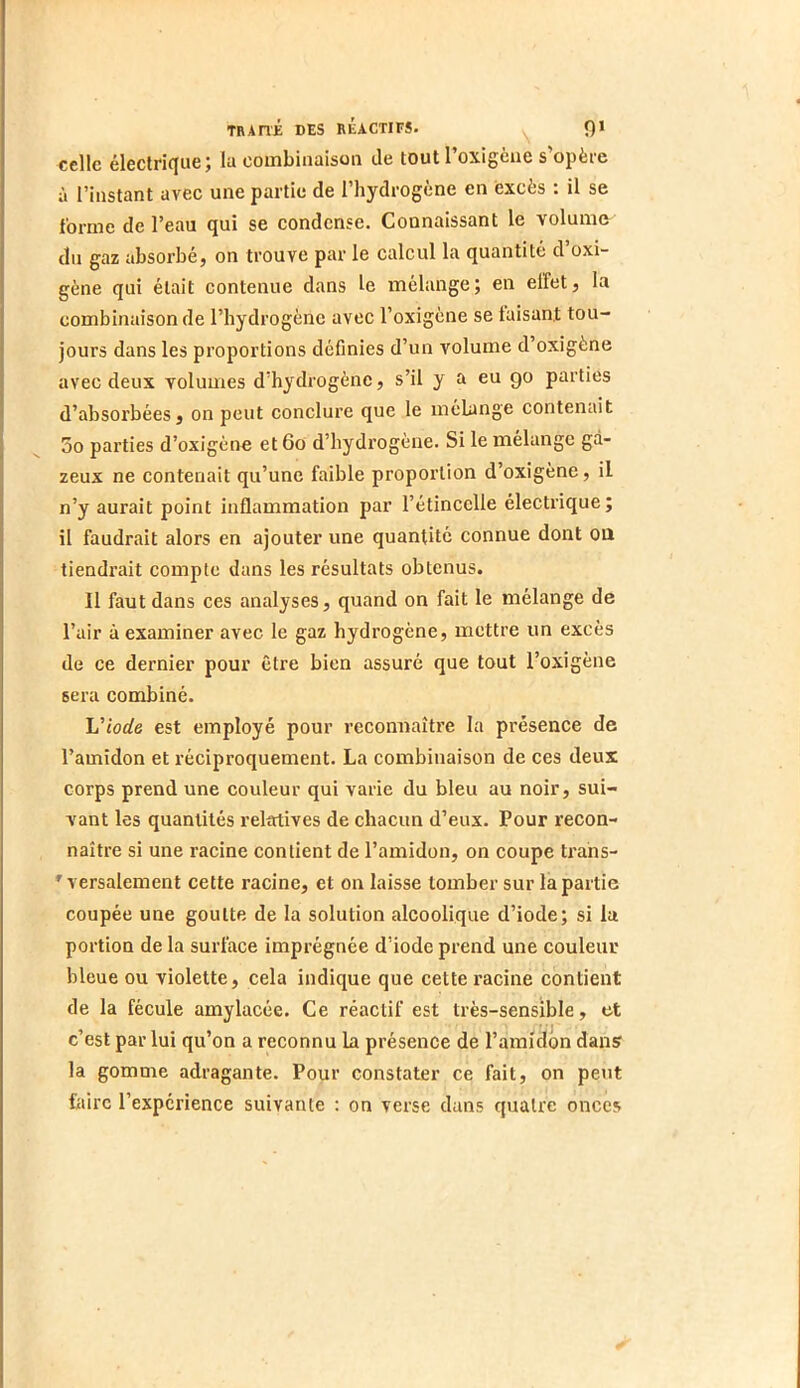 celle éleclrifiue; la combinaison de tout l’oxigène s’opère à l’instant avec une partie de l’hydrogène en excès : il se forme de l’eau qui se condense. Connaissant le volume du gaz absorbé, on trouve par le calcul la quantité d’oxi- gène qui était contenue dans le mélange; en effet, la combinaison de l’hydrogène avec l’oxigène se taisant tou- jours dans les proportions définies d’un volume d’oxigène avec deux volumes d’hydrogène, s’il y a eu go parties d’absorbées, on peut conclure que le mélange contenait 5o parties d’oxigèno et6o d’hydrogène. Si le mélange ga- zeux ne contenait qu’une faible proportion d’oxigène, il n’y aurait point inflammation par l’étincelle électrique; il faudrait alors en ajouter une quantité connue dont oü tiendrait compte dans les résultats obtenus. Il faut dans ces analyses, quand on fait le mélange de l’air à examiner avec le gaz hydrogène, mettre un excès de ce dernier pour être bien assuré que tout l’oxigène sera combiné. Ij'iode est employé pour reconnaître la présence de l’amidon et réciproquement. La combinaison de ces deux corps prend une couleur qui varie du bleu au noir, sui- vant les quantités relatives de chacun d’eux. Pour recon- naître si une racine contient de l’amidon, on coupe trans- ^ versalement cette racine, et on laisse tomber sur la partie coupée une goutte de la solution alcoolique d’iode; si la portion de la surface imprégnée d’iode prend une couleur bleue ou violette, cela indique que cette racine contient de la fécule amylacée. Ce réactif est très-sensible, et c’est par lui qu’on a reconnu la présence de l’amidon dans la gomme adragante. Pour constater ce fait, on peut foire l’expérience suivante : on verse dans quatre onces